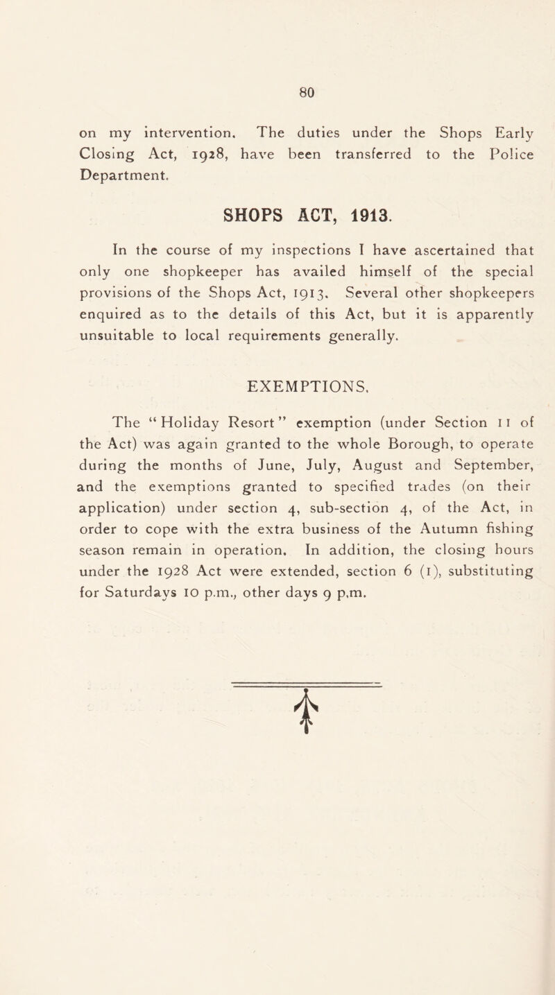 on my intervention. The duties under the Shops Early Closing Act, 1928, have been transferred to the Police Department, SHOPS ACT, 1913. In the course of my inspections I have ascertained that only one shopkeeper has availed himself of the special provisions of the Shops Act, 1913. Several other shopkeepers enquired as to the details of this Act, but it is apparently unsuitable to local requirements generally. EXEMPTIONS. The “ Holiday Resort ” exemption (under Section 11 of the Act) was again granted to the whole Borough, to operate during the months of June, July, August and September, and the exemptions granted to specified trades (on their application) under section 4, sub-section 4, of the Act, in order to cope with the extra business of the Autumn fishing season remain in operation. In addition, the closing hours under the 1928 Act were extended, section 6 (1), substituting for Saturdays 10 p.m., other days 9 p.m.