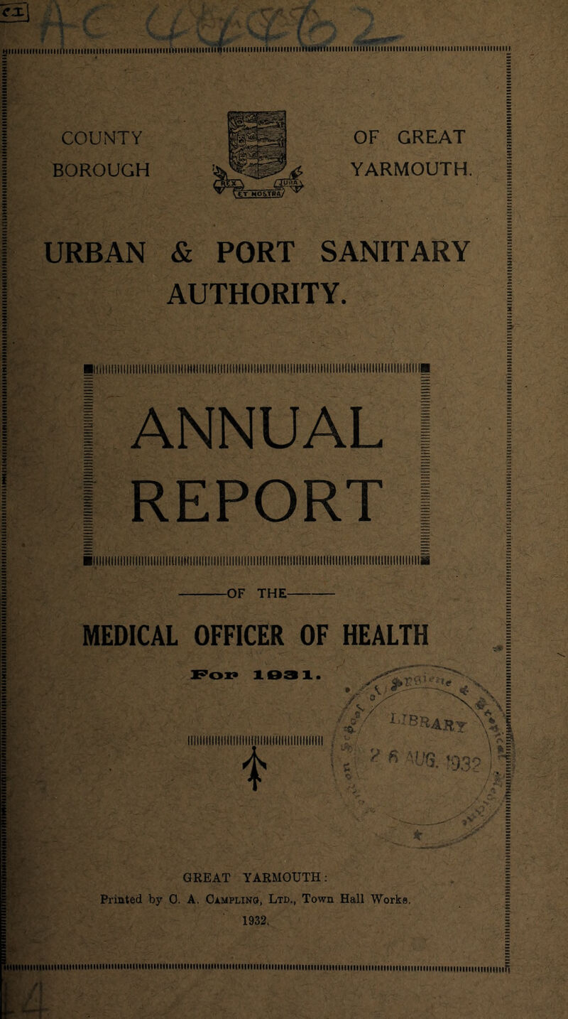 hi nit'll iiiiiti infill iiiiiiHiiiiiHitiiiiiiiiiVi9i mini mu ih mini i ninininnnni iniinii innniin COUNTY BOROUGH OF GREAT YARMOUTH. URBAN & PORT SANITARY AUTHORITY. ! I ANNUAL I I REPORT I -OF THE- l MEDICAL OFFICER OF HEALTH Fox* 103 1. t GREAT YARMOUTH: Printed by 0. A. Campling, Ltd., Town Hall Works. 1932. mi iiiiiiiiiiiiFi