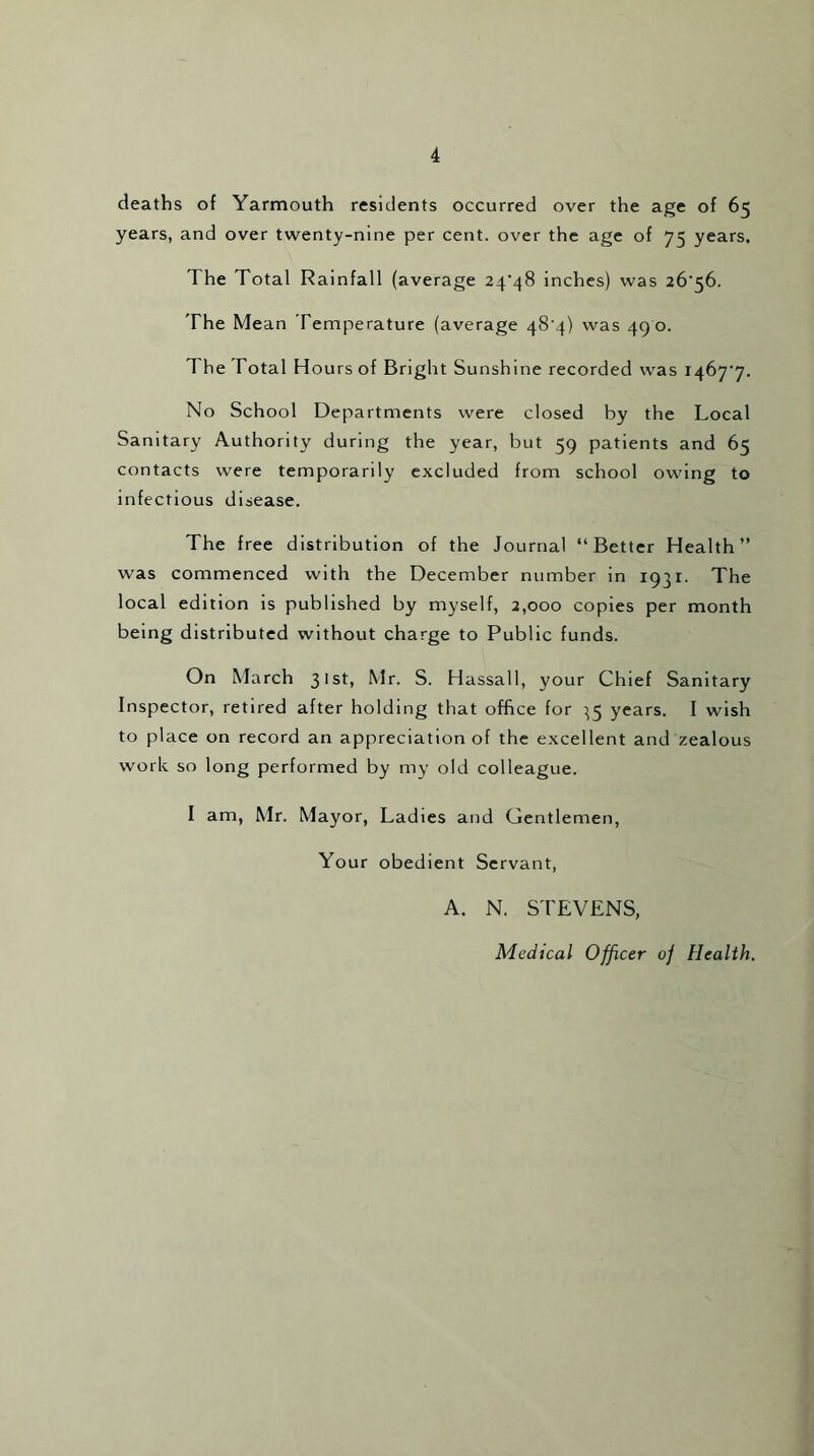 deaths of Yarmouth residents occurred over the age of 65 years, and over twenty-nine per cent, over the age of 75 years. The Total Rainfall (average 24*48 inches) was 26*56. The Mean Temperature (average 48*4) was 490. The Total H ours of Bright Sunshine recorded was 1467*7. No School Departments were closed by the Local Sanitary Authority during the year, but 59 patients and 65 contacts were temporarily excluded from school owing to infectious disease. The free distribution of the Journal “Better Health” was commenced with the December number in 1931. The local edition is published by myself, 2,000 copies per month being distributed without charge to Public funds. On March 31st, Mr. S. Hassall, your Chief Sanitary Inspector, retired after holding that office for ^5 years. I wish to place on record an appreciation of the excellent and zealous work so long performed by my old colleague. I am, Mr. Mayor, Ladies and Gentlemen, Your obedient Servant, A. N. STEVENS, Medical Officer oj Health.