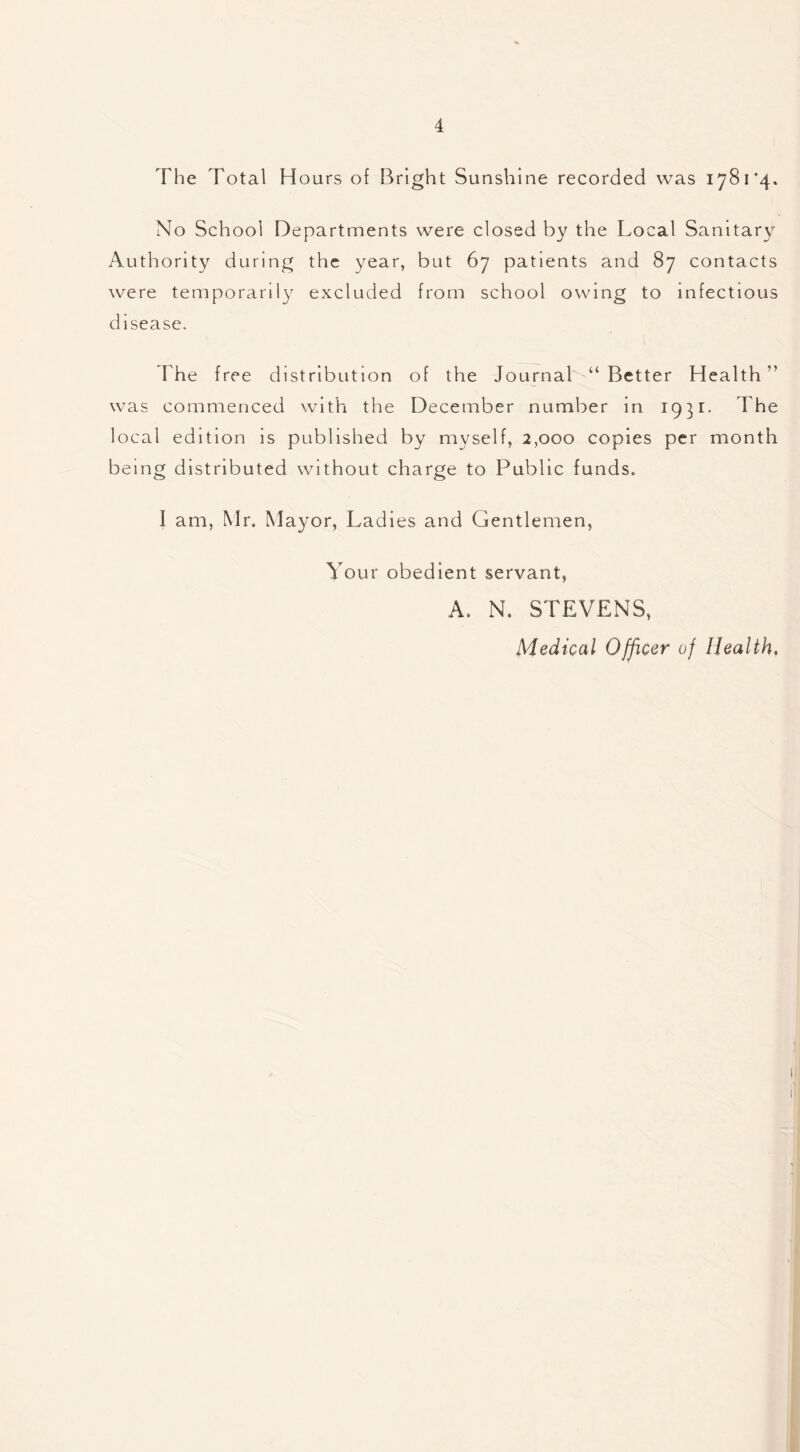 The Total Hours of Bright Sunshine recorded was 1781*4. No School Departments were closed by the Local Sanitary Authority during the year, but 67 patients and 87 contacts were temporarily excluded from school owing to infectious disease. The free distribution of the Journal “ Better Health ” was commenced with the December number in 1931- The local edition is published by myself, 2,000 copies per month being distributed without charge to Public funds. I am, Mr. Mayor, Ladies and Gentlemen, Your obedient servant, A. N. STEVENS, Medical Officer of Health,