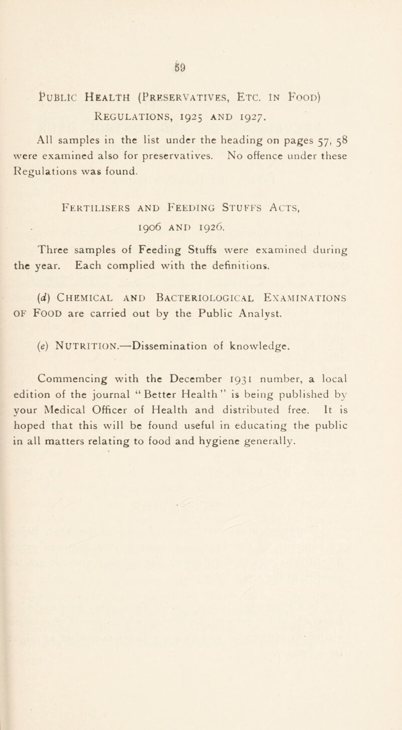 §9 Public Health (Preservatives, Etc. In Food) Regulations, 1925 and 1927. All samples in the list under the heading on pages 57, 58 were examined also for preservatives. No offence under these Regulations was found. Fertilisers and Feeding Stuffs Acts, 1906 and 1926. Three samples of Feeding Stuffs were examined during the year. Each complied with the definitions. (d) Chemical and Bacteriological Examinations OF Food are carried out by the Public Analyst. (e) NUTRITION.—Dissemination of knowledge. Commencing with the December 1931 number, a local edition of the journal “Better Health” is being published by your Medical Officer of Health and distributed free. It is hoped that this will be found useful in educating the public in all matters relating to food and hygiene generally.