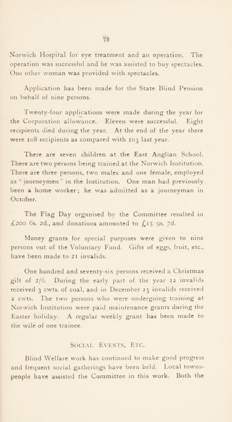 Norwich Hospital for eye treatment and an operation. The operation was successful and he was assisted to buy spectacles. One other woman was provided with spectacles. Application has been made for the State Blind Pension on behalf of nine persons. Twenty-four applications were made during the year for the Corporation allowance. Eleven were successful. Eight recipients died during the year. At the end of the year there were 108 recipients as compared with 103 last year. There are seven children at the East Anglian School. There are two persons being trained at the Norwich Institution. There are three persons, two males and one female, employed as “journeymen in the Institution. One man had previously been a home worker; he was admitted as a journeyman in October. The Flag Day organised by the Committee resulted in £200 6s. 2d., and donations amounted to £15 9s. 7d. Money grants for special purposes were given to nine persons out of the Voluntary Fund. Gifts of eggs, fruit, etc., have been made to 21 invalids. One hundred and seventy-six persons received a Christmas gift of 2/6. During the early part of the year 22 invali ds received 3 cwts. of coal, and-in December 23 invalids received 2 cwts. The two persons who were undergoing training at Norwich Institution were paid maintenance grants during the Easter holiday, A regular weekly grant has been made to the wife of one trainee. Social Events, Etc. Blind Welfare work has continued to make good progress and frequent social gatherings have been held. Local towns- people have assisted the Committee in this work. Both the