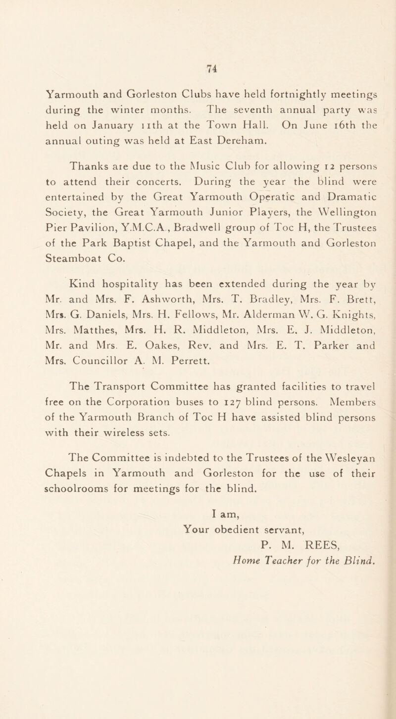 Yarmouth and Gorleston Clubs have held fortnightly meetings during the winter months. The seventh annual party was held on January iith at the Town Hall. On June 16th the annual outing was held at East Dereham. Thanks aie due to the Music Club for allowing 12 persons to attend their concerts. During the year the blind were entertained by the Great Yarmouth Operatic and Dramatic Society, the Great Yarmouth Junior Players, the Wellington Pier Pavilion, Y.M.C.A , Bradwell group of Toe H, the Trustees of the Park Baptist Chapel, and the Yarmouth and Gorleston Steamboat Co. Kind hospitality has been extended during the year by Mr. and Mrs. F. Ashworth, Mrs. T. Bradley, Mrs. F. Brett, Mrs. G. Daniels, Mrs. H. Fellows, Mr. Alderman W. G. Knights, Mrs. Matthes, Mrs. H. R. Middleton, Mrs. E. J. Middleton, Mr. and Mrs. E. Oakes, Rev. and Mrs. E. T. Parker and Mrs. Councillor A. M. Perrett. The Transport Committee has granted facilities to travel free on the Corporation buses to 127 blind persons. Members of the Yarmouth Branch of Toe H have assisted blind persons with their wireless sets. The Committee is indebted to the Trustees of the Wesleyan Chapels in Yarmouth and Gorleston for the use of their schoolrooms for meetings for the blind. I am, Your obedient servant, P. M. REES, Home Teacher for the Blind.