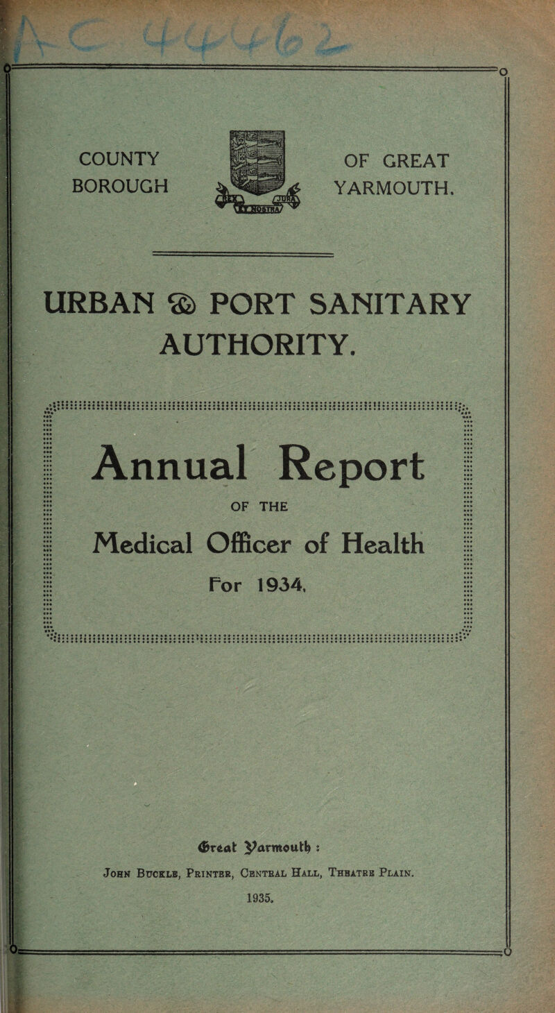 COUNTY BOROUGH OF GREAT YARMOUTH. URBAN PORT SANITARY AUTHORITY. ••••••• •* * • • • • « • ••• Ml Ml • •• Ml • •• • •• • •• aaa • a a • aa • •• • •• • •• IM • •• ••a • •• • M Ml IM • •• • •• • •• • •• • •• • aa Ml Ml • •a • •a •aa Ml Ml • •a aaa aaa aaa aaa aaa aaa aaa aaa aaa aaa ••• • a a a a a •••••••*®*baaaaaaaa9«*aaaaaaaaa#a9aaaaaaaaaaaaaaaaaa#aaa»a»aaaa«*f®»aaaaaaaaaaaaaaai • ••»9»«»»9aaaaaaaaaa«9«»»«»aaa*»«a9aaa»aaaaaaaftaaaa«9aaa,»a«af»aa«ataaaaaaaaaaaaaaaaa< • •••»««a9«<»Ba*aaaaaa*aaaaa«a»a»a9aa»aa3aaaa*aaaa«aae'**aa9aaa9*a«»a«aa»aaa#a«aaaaaaa< Annual Report OF THE Medical Officer of Health For 1934. aaa 'a* a aaa aaa aaa aaa ai« • aa aaa aaa aaa • a a aaa aaa aaa aaa aaa aaa aaa aaa aaa • aa aaa • a a • a a a a a aaa, aaa aaa aaa • aa aaa aaa • •a aaa • •• o • a taaaaaaaaa-aa John Buckle, Printer, Central Hall, Theatre Plain. 1935,