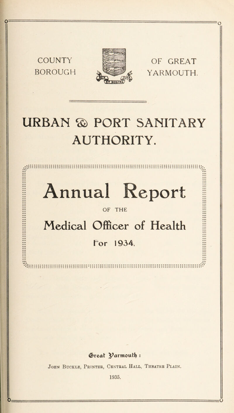 0 COUNTY BOROUGH OF GREAT YARMOUTH. URBAN PORT SANITARY AUTHORITY. Annual Keport OF THE Medical Officer of Health For 1934, CbvtaX yarmout^ : John Buckle, Printer, Central Hall, Theatre Plain. 1935.