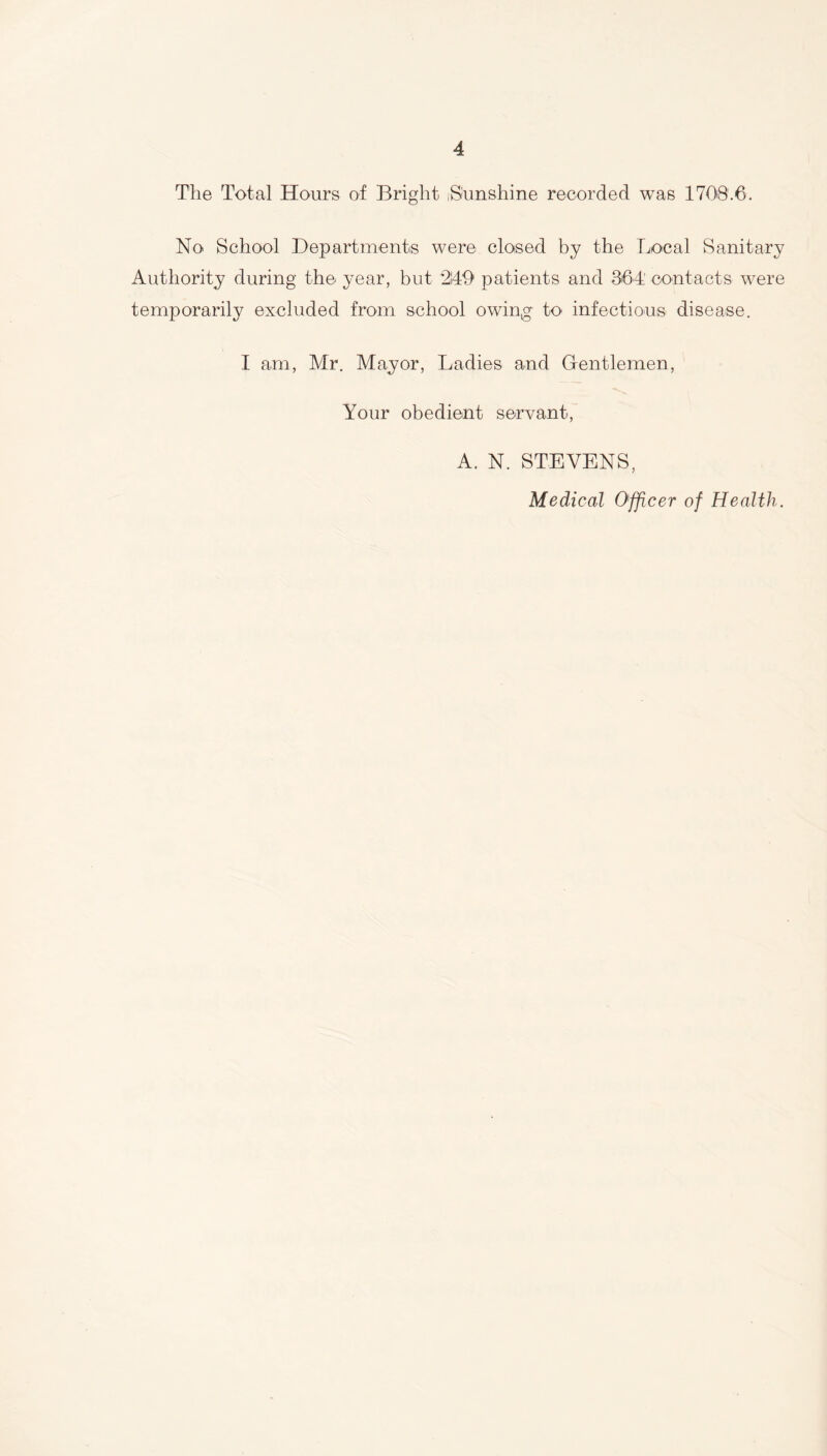 The Total Hours of Bright .Sunshine recorded was 1708.6. No School Departments were closed by the Local Sanitary Authority during the year, but 2149 patients and 364' contacts were temporarily excluded from school owing to infectious disease. I am, Mr. Mayor, Ladies and Gentlemen, Your obedient servant, A. N. STEVENS, Medical Officer of Health.