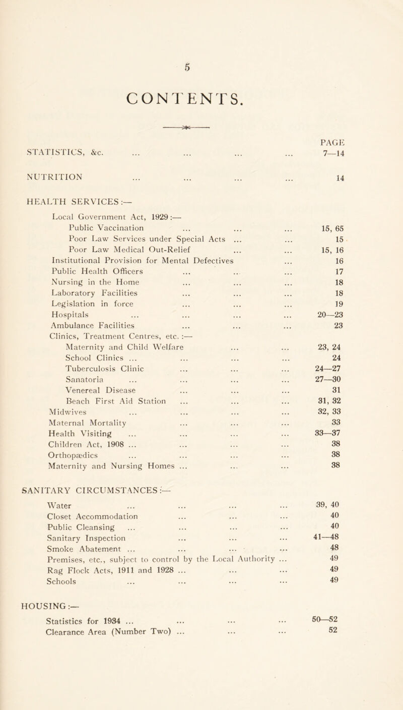 CONTENTS. 3*6 PAGE STATISTICS, Sic. ... ... ... ... 7—14 NUTRITION ... ... ... ... 14 HEALTH SERVICES:— Local Government Act, 1929 :— Public Vaccination ... ... ... 15, 65 Poor Law Services under Special Acts ... ... 15 Poor Law Medical Out-Relief ... ... 15, 16 Institutional Provision for Mental Defectives ... 16 Public Health Officers ... ... ... 17 Nursing in the Home ... ... ... 18 Laboratory Facilities ... ... ... 18 Legislation in force ... ... ... 19 Hospitals ... ... ... ... 20—23 Ambulance Facilities ... ... ... 23 Clinics, Treatment Centres, etc. :— Maternity and Child Welfare ... ... 23, 24 School Clinics ... ... ... ... 24 Tuberculosis Clinic ... ... ... 24—27 Sanatoria ... ... ... ... 27—30 Venereal Disease ... ... ... 31 Beach First Aid Station ... ... ... 31, 32 Midwives ... ... ... ... 32, 33 Maternal Mortality ... ... ... 33 Health Visiting ... ... ... ... 33—37 Children Act, 1908 ... ... ... ... 38 Orthopaedics ... ... ... ... 38 Maternity and Nursing Homes ... ... ... 38 SANITARY CIRCUMSTANCES:— Water ... ... ... ... 39, 40 Closet Accommodation ... ... ... 40 Public Cleansing ... ... ... ... 40 Sanitary Inspection ... ... ... 41—48 Smoke Abatement ... ... ... ••• 48 Premises, etc., subject to control by the Local Authority ... 49 Rag Flock Acts, 1911 and 1928 ... ... ... 49 Schools ... ... ••• ••• 49 HOUSING:— Statistics for 1934 ... ... ... ••• 50 52 Clearance Area (Number Two) ... ... ... 52