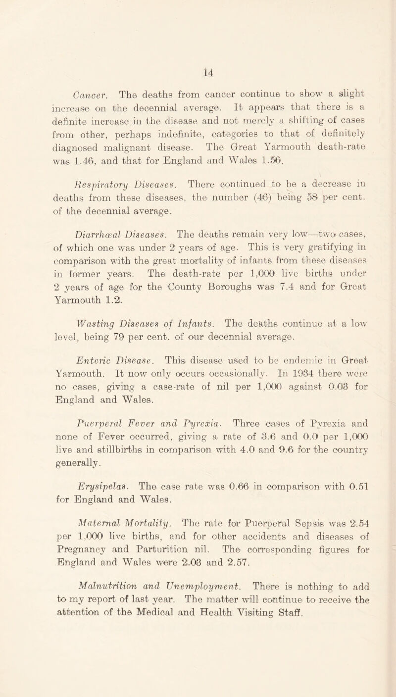 Cancer. The deaths from cancer continue to show a slight increase on the decennial average. It appears that there is a definite increase in the disease and not merely a shifting of cases from other, perhaps indefinite, categories to that of definitely diagnosed malignant disease. The Great Yarmouth death-rate was 1.46, and that for England and Wales 1.56. Respiratory Diseases. There continued to be a decrease in deaths from these diseases, the number (46) being 58 per cent, of the decennial average. Diarrhoeal Diseases. The deaths remain very low—two cases, of which one was under 2 years of age. This is very gratifying in comparison with the great, mortality of infants from these diseases in former years. The death-rate per 1,000 live births under 2 years of age for the County Boroughs was 7.4 and for Great Yarmouth 1.2. Wasting Diseases of Infants. The deaths continue at a low level, being 79 per cent, of our decennial average. Enteric Disease. This disease used to be endemic in Great Yarmouth. It now only occurs occasionally. In 1934 there were no cases, giving a case-rate of nil per 1,000' against 0.06 for England and Wales. Puerperal Fever and Pyrexia. Three cases of Pyrexia and non© of Fever occurred, giving a. rate of 3.6 and 0.0 per 1,000 live and stillbirths in comparison with 4.01 and 9.6. for the country generally. Erysipelas. The case rate was O'.66 in comparison with 0.51 for England and Wales. Maternal Mortality. The rate for Puerperal Sepsis was 2'.54 per 1,000 live births, and for other accidents and diseases of Pregnancy and Parturition nil. The corresponding figures for England and Wales were 2.03 and 2.57. Malnutrition and Unemployment. There is nothing to add to my report of last year. The matter will continue to receive the attention of the Medical and Health Visiting Staff.