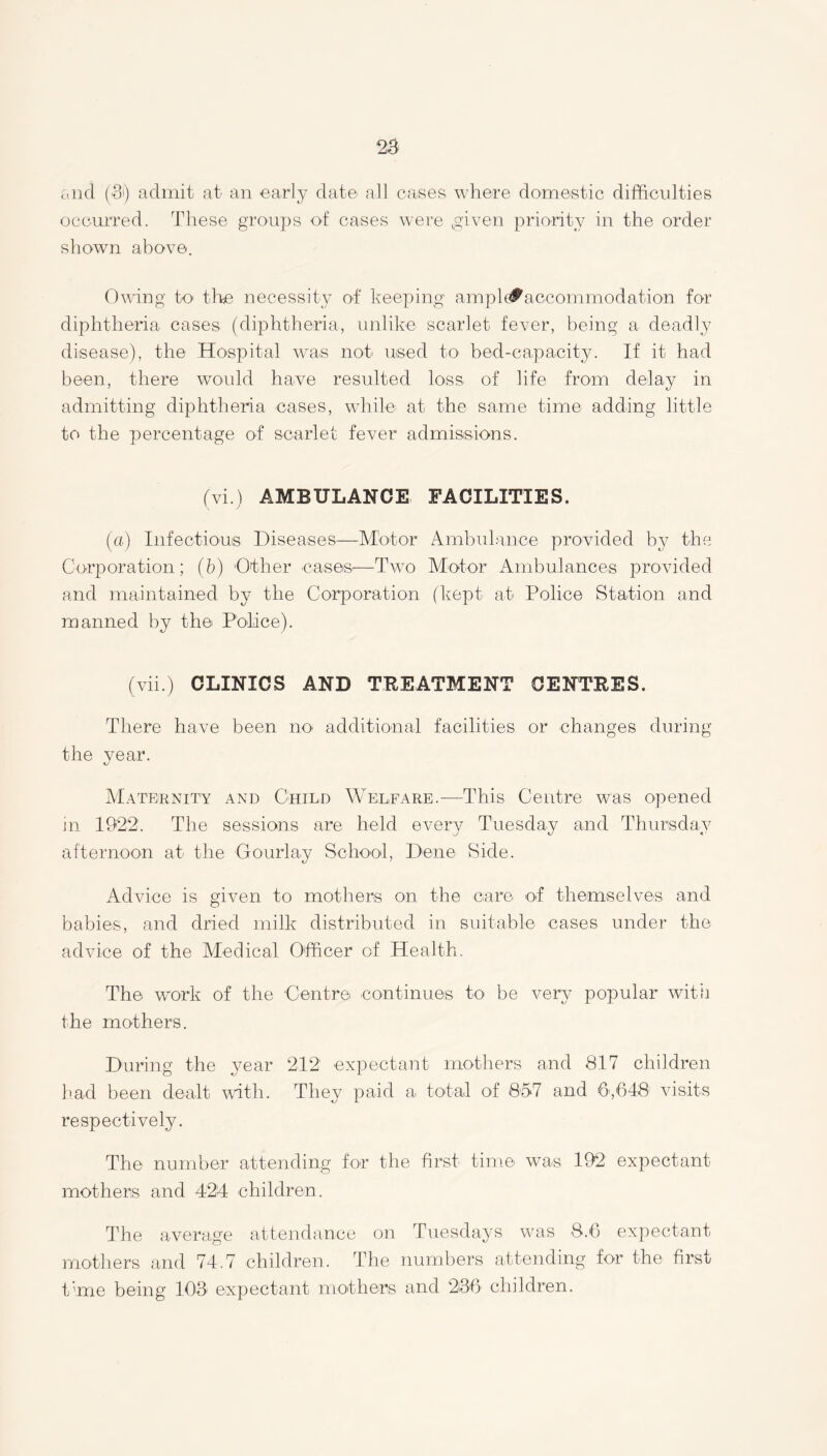 2$ and (Si) admit at an early date all cases where domestic difficulties occurred. These groups of cases were given priority in the order shown above. Owing to tire necessity of keeping ampl<#aceommodation for diphtheria cases (diphtheria, unlike scarlet fever, being a deadly disease), the Hospital was not used to bed-capacity. If it had been, there would have resulted loss of life from delay in admitting diphtheria cases, while, at the same time adding little to the percentage of scarlet fever admissions. (vi.) AMBULANCE FACILITIES. (a) Infectious Diseases—Motor Ambulance provided by the Corporation; (b) Other cases.—Two Motor Ambulances provided and maintained by the Corporation (kept at Police Station and manned by the Police). (vii.) CLINICS AND TREATMENT CENTRES. There have been no additional facilities or changes during the vear. tj Maternity and Child Welfare.—This Centre was opened in 1922. The sessions are held every Tuesday and Thursday afternoon at the Gourlay School, Dene Side. Advice is given to mothers on the care of themselves and babies, and dried milk distributed in suitable cases under the advice of the Medical Officer of Health. The work of the Centre continues to be very popular with the mothers. During the year 212 expectant mothers and 817 children had been dealt with. They paid a total of 857 and 6,648 visits respectively. The number attending for the first time was 192 expectant mothers and 424 children. The average attendance on Tuesdays was 8.6 expectant mothers and 74.7 children. The numbers attending for the first time being 108 expectant mothers and 236 children.