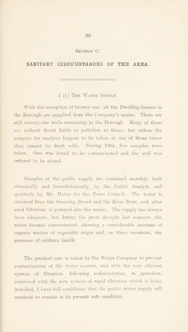 Section C. SANITARY CIRCUMSTANCES OF THE AREA. 1 (i.) The Water Supply. With the exception of twenty-one, all the Dwelling-houses in the Borough are supplied from the Company’s mains. There are still twenty-one wells remaining in the Borough. Many of these are without doubt liable to pollution at times, but unless the samples for analysis happen to be taken at one of those times they cannot be dealt with. During 1934, five samples were taken. One was found to be contaminated and the well was ordered to be closed. Samples of the public supply are- examined monthly, both chemically and bacteriologically, by the Public Analyst, and quarterly by Mr. Muter for the Town Council. The water is obtained from the Ormesby Broad and the River Bure, and, after sand filtration, is pumped into the mams. The supply has always been adequate, but during the great drought last summer, the water became concentrated, showing a considerable increase of organic matter of vegetable origin and, on three occasions, the presence of coliform bacilli. The greatest care is taken by the Water Company to prevent contamination of the water sources, and with the very efficient system of filtration, following sedimentation, in operation, combined with the new system of rapid filtration which is being installed, I have full confidence that the public water supply will continue to remain in its present safe condition.