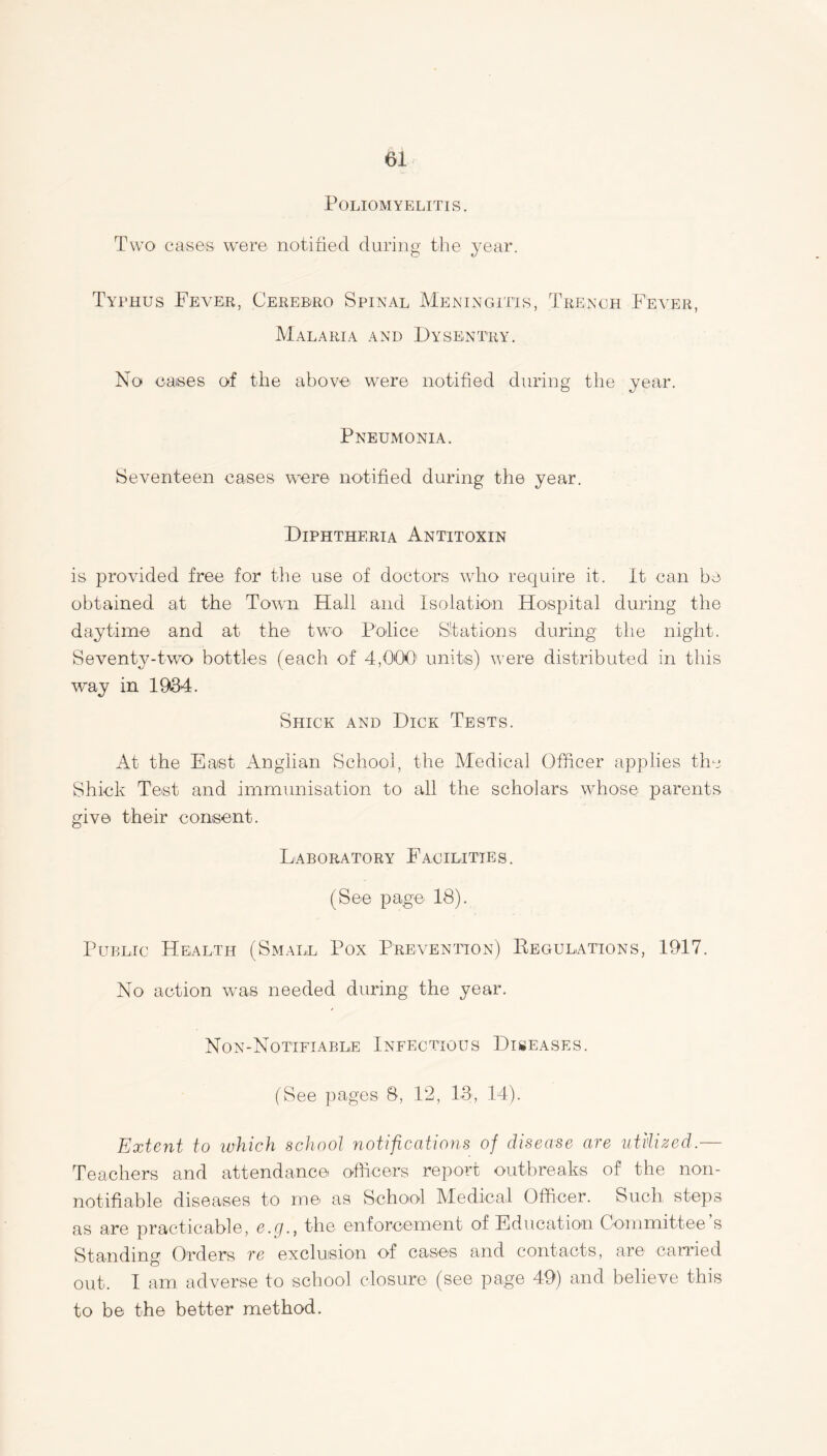 Poliomyelitis. Two cases were notified during the year. Typhus Fever, Cerebro Spinal Meningitis, Trench Fever, Malaria and I)ysentry. No cases of the above were notified during the year. Pneumonia. Seventeen cases were notified during the year. Diphtheria Antitoxin is provided free for the use of doctors who require it. It can be obtained at the Town Hall and Isolation Hospital during the daytime and at the two Police Stations during the night. Seventy-two bottles (each of 4,000 units) were distributed in this way in 1934. Shick and Dick Tests. At the East Anglian School, the Medical Officer applies the Shick Test and immunisation to all the scholars whose parents give their consent. Laboratory Facilities. (See page 18). Public Health (Small Pox Prevention) Regulations, 1917. No action was needed during the year. Non-Notifiable Infectious Diseases. (See pages 8, 12, 13, 14). Extent to which school notifications of disease are utilized.— Teachers and attendance officers report outbreaks of the non- notifiable diseases to me as School Medical Officer. Such steps as are practicable, e.cj., the enforcement of Education Committee s Standing Orders re exclusion of cases and contacts, are carried out. I am. adverse to school closure (see page 49) and believe this to be the better method.