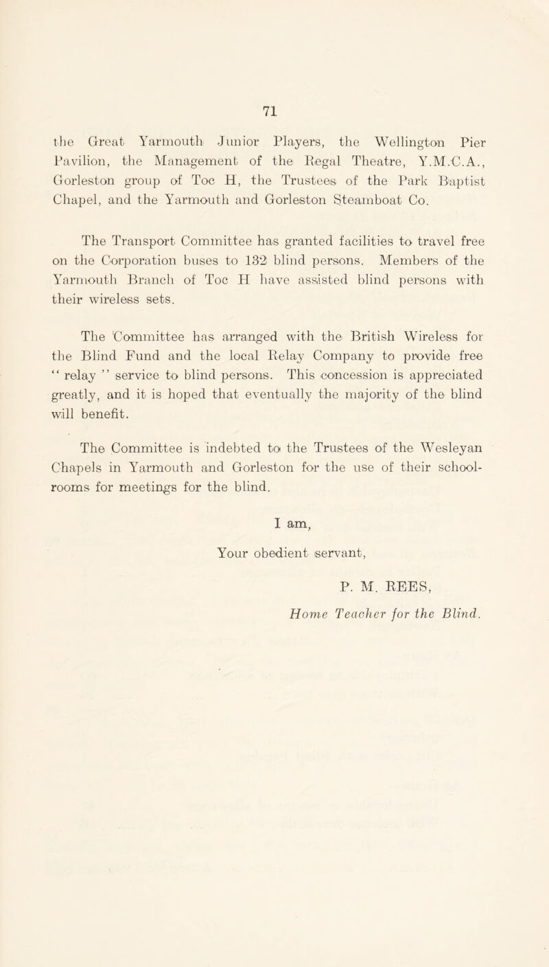 the Great Yarmouth Junior Players, the Wellington Pier Pavilion, the Management of the Regal Theatre, Y.M.C.A., Gorleston group of Toe H, the Trustees of the Park Baptist Chapel, and the Yarmouth and Gorleston Steamboat Co. The Transport Committee has granted facilities to travel free on the Corporation buses to 132 blind persons. Members of the Yarmouth Branch of Toe H have assisted blind persons with their wireless sets. The Committee has arranged with the British Wireless for the Blind Fund and the local Relay Company to provide free “ relay ” service to blind persons. This concession is appreciated greatly, and it is hoped that eventually the majority of the blind will benefit. The Committee is indebted to the Trustees of the Wesleyan Chapels in Yarmouth and Gorleston for the use of their school- rooms for meetings for the blind. I am, Your obedient servant, P. M. REES, Home Teacher for the Blind.