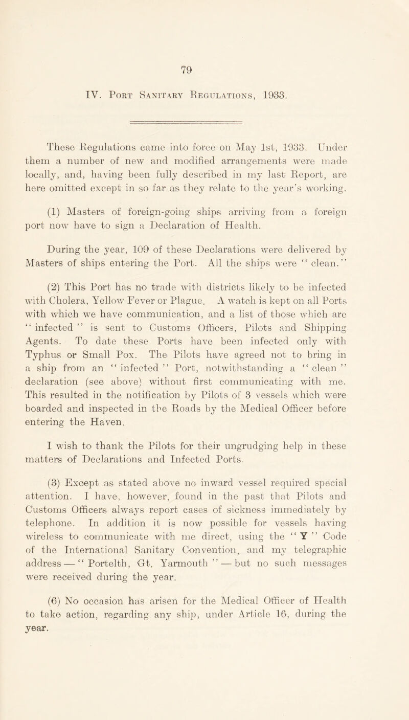 IV. Port Sanitary Regulations, 1933. These Regulations came into force on May 1st, 1933. Under them a number of new and modified arrangements were made •o locally, and, having been fully described in my last Report, are here omitted except in so far as they relate to the year’s working. (1) Masters of foreign-going ships arriving from a foreign port now have to sign a Declaration of Health. During the year, 109 of these Declarations were delivered by Masters of ships entering the Port. All the ships were “ clean.” (2) This. Port has no trade with districts likely to be infected with Cholera, Yellow Fever or Plague. A watch is kept on all Ports with which we have communication, and a list of those which are “ infected ” is sent to Customs Officers, Pilots and Shipping Agents. To date these Ports have been infected only with Typhus or Small Pox. The Pilots have agreed not to bring in a ship from an “ infected ” Port, notwithstanding a “ clean ” declaration (see above) without first communicating with me. This resulted in the notification by Pilots of 3 vessels which were boarded and inspected in the Roads by the Aledical Officer before entering the Haven. I wish to' thank the Pilots for their ungrudging help in these matters of Declarations and Infected Ports. (3) Except as stated above no inward vessel required special attention. I have, however, found in the past that Pilots and Customs Officers always report cases of sickness immediately by telephone. In addition it is now possible for vessels having wireless to communicate with me direct, using the “ Y Code of the International Sanitary Convention, and my telegraphic address — “ Portelth, Gt. Yarmouth” — but no such messages were received during the year. (6) No- occasion has arisen for the Medical Officer of Health to take action, regarding any ship, under Article 16, during the year.