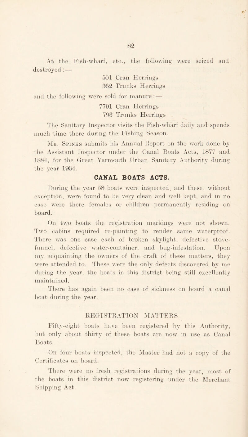 At the Fish-wharf, etc., the following were seized and destroyed : — 501 Cran Herrings 302 Trunks Herrings and the following were sold for manure: — 7791 Cran Herrings 793 Trunks Herrings The Sanitary Inspector visits the Fish-wharf daily and spends much time there during the Fishing- Season. Mr. Spinks submits his Annual Report on the work done by the Assistant Inspector under the Canal Boats Acts, 1877 and 1884, for the Great Yarmouth Urban Sanitary Authority during the year 1934. CANAL BOATS ACTS, During the year 50 boats were inspected, and these, without exception, were found to be very clean and well kept, and in no case were there females or children permanently residing on board. On two boats the registration markings were not shown. Two cabins required re-painting to render same waterproof. There was one case each of broken skylight, defective stove- funnel, defective water-container, and bug-infestation. Upon my acquainting the owners of the craft of these matters, they were attended to. These were the only defects discovered by me during the year, the boats in this district being still excellently maintained. There has again been no case of sickness on board a canal boat during the year. REGISTRATION MATTERS. Fifty-eight boats have been registered by this Authority, but only about thirty of these boats are now in use as Canal Boats. On four boats inspected, the Master had not a copy of the Certificates on hoard. There were no fresh registrations during the year, most of the boats in this district now registering under the Merchant Shipping Act.