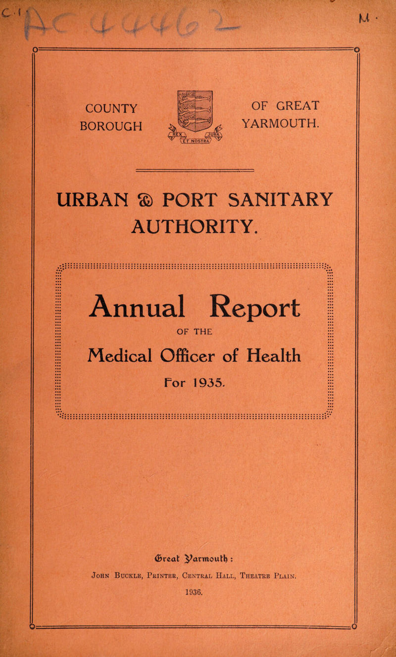 COUNTY BOROUGH OF GREAT YARMOUTH. URBAN © PORT SANITARY AUTHORITY. Annual Report OF THE Medical Officer of Health for 1935. <Breat Parmoutl): John Buckle, Printer, Central Hall, Theatre Plain. 1936.