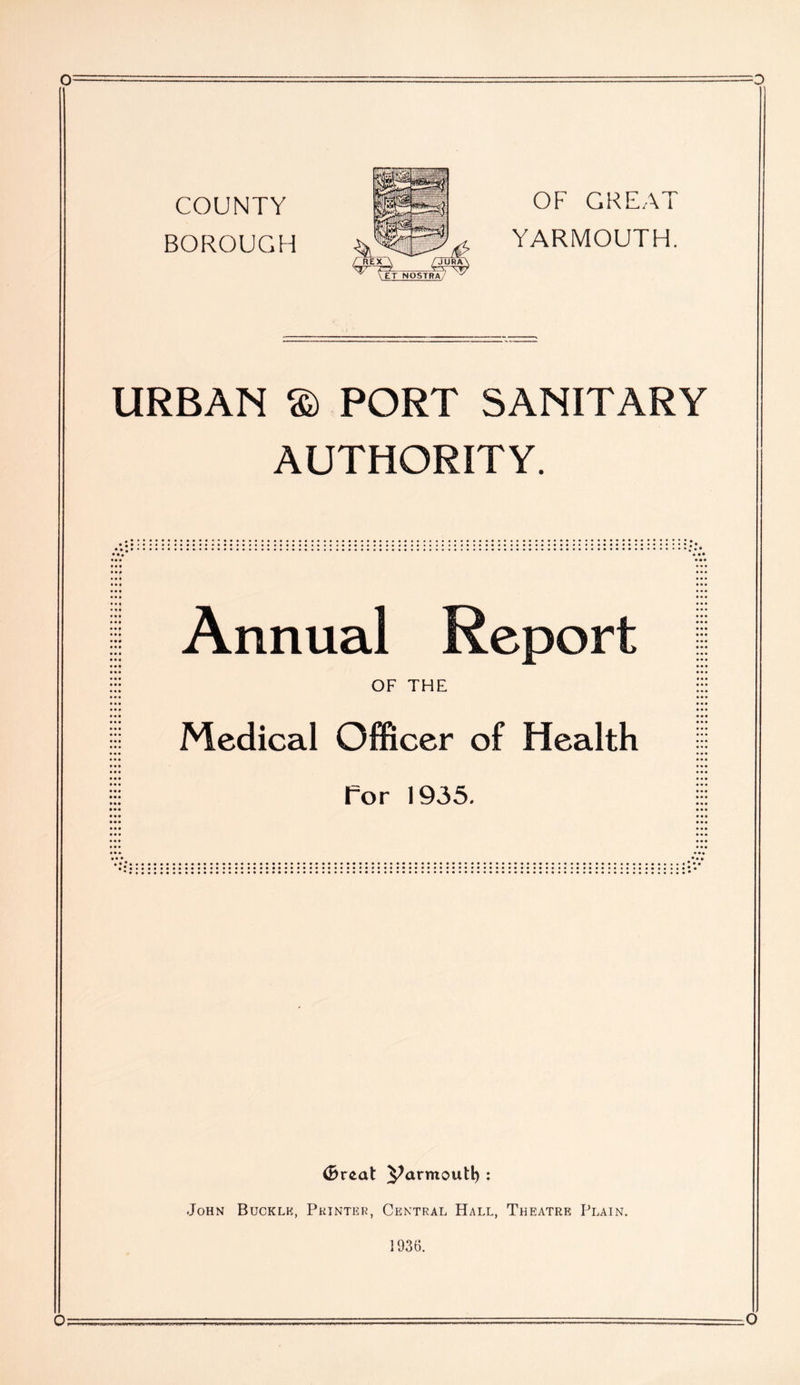 COUNTY BOROUGH OF GREAT YARMOUTH. URBAN © PORT SANITARY AUTHORITY. Annual Report OF THE Medical Officer of Health For 1935. (Breed ^armoutl) : John Buckle, Printer, Central Hall, Theatre Plain. 1936. O o