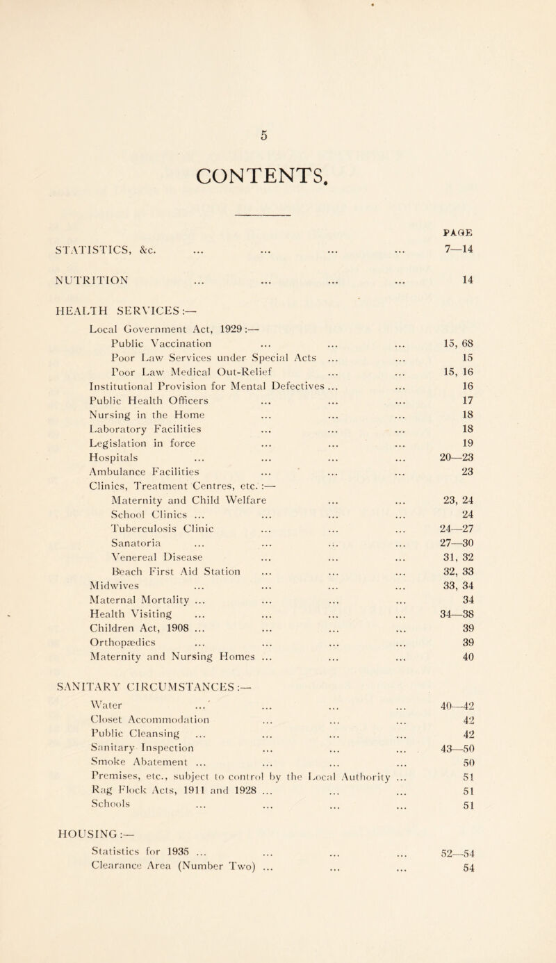 CONTENTS. PAGE STATISTICS, &c. ... ... ... ... 7—14 NUTRITION ... ... ... ... 14 HEALTH SERVICES:— Local Government Act, 1929 :— Public Vaccination ... ... ... 15, 68 Poor Law Services under Special Acts ... ... 15 Poor Law Medical Out-Relief ... ... 15, 16 Institutional Provision for Mental Defectives ... ... 16 Public Health Officers ... ... ... 17 Nursing in the Home ... ... ... 18 Laboratory Facilities ... ... ... 18 Legislation in force ... ... ... 19 Hospitals ... ... ... ... 20—23 Ambulance Facilities ... ' ... ... 23 Clinics, Treatment Centres, etc. :— Maternity and Child Welfare ... ... 23, 24 School Clinics ... ... ... ... 24 Tuberculosis Clinic ... ... ... 24—27 Sanatoria ... ... ... ... 27—30 Venereal Disease ... ... ... 31, 32 Beach First Aid Station ... ... ... 32, 33 Midwives ... ... ... ... 33, 34 Maternal Mortality ... ... ... ... 34 Health Visiting ... ... ... ... 34—38 Children Act, 1908 ... ... ... ... 39 Orthopaedics ... ... ... ... 39 Maternity and Nursing Homes ... ... ... 40 SANITARY CIRCUMSTANCES Water ...' ... ... ... 40—-42 Closet Accommodation ... ... ... 42 Public Cleansing ... ... ... ... 42 Sanitary Inspection ... ... ... 43—50 Smoke Abatement ... ... ... ... 50 Premises, etc., subject to control by the Local Authority ... 51 Rag Flock Acts, 1911 and 1928 ... ... ... 51 Schools ... ... ... ... 51 HOUSING :— Statistics for 1935 ... ... ... ... 52 54 Clearance Area (Number Two) ... ... ... 54