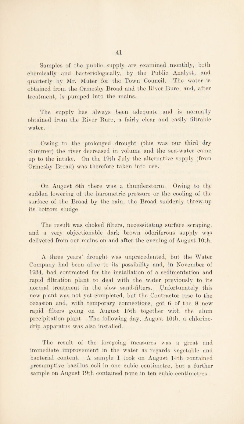 Samples of the public supply are examined monthly, both chemically and bacteriologically, by the Public Analyst, and quarterly by Mr. Muter for the Town Council. The water is obtained from the Ormesby Broad and the River Bure, and, after treatment, is pumped into the mains. The supply has always been adequate and is normally obtained from the River Bure, a fairly clear and easily filtrable water. O'wing to the prolonged drought (this was our third dry Summer) the river decreased in volume and the sea-water came up to the intake. On the 19th July the alternative supply (from Ormesby Broad) was therefore taken into use. On August 8th there was a thunderstorm. Owing to the sudden lowering of the barometric pressure or the cooling of the surface of the Broad by the rain, the Broad suddenly threw-up its bottom sludge. The result was choked filters, necessitating surface scraping, and a very objectionable dark brown odoriferous supply was delivered from our mains on and after the evening of August 10th. A three years’ drought was unprecedented, but the Water Company had been alive to its possibility and, in November of 1934, had contracted for the installation of a sedimentation and rapid filtration plant to deal with the water previously to* its normal treatment in the slow sand-filters. Unfortunately this new plant was not yet completed, but the Contractor rose to the occasion and, with temporary connections, got 6 of the 8 new rapid filters going on August 15th together with the alum precipitation plant. The following day, August 16th, a chlorine- drip apparatus was also installed. The result of the foregoing measures was a great and immediate improvement in the water as regards vegetable and bacterial content. A sample I took on August 14th contained presumptive bacillus coli in one cubic centimetre, but a further sample on August 19th contained none in ten cubic centimetres,