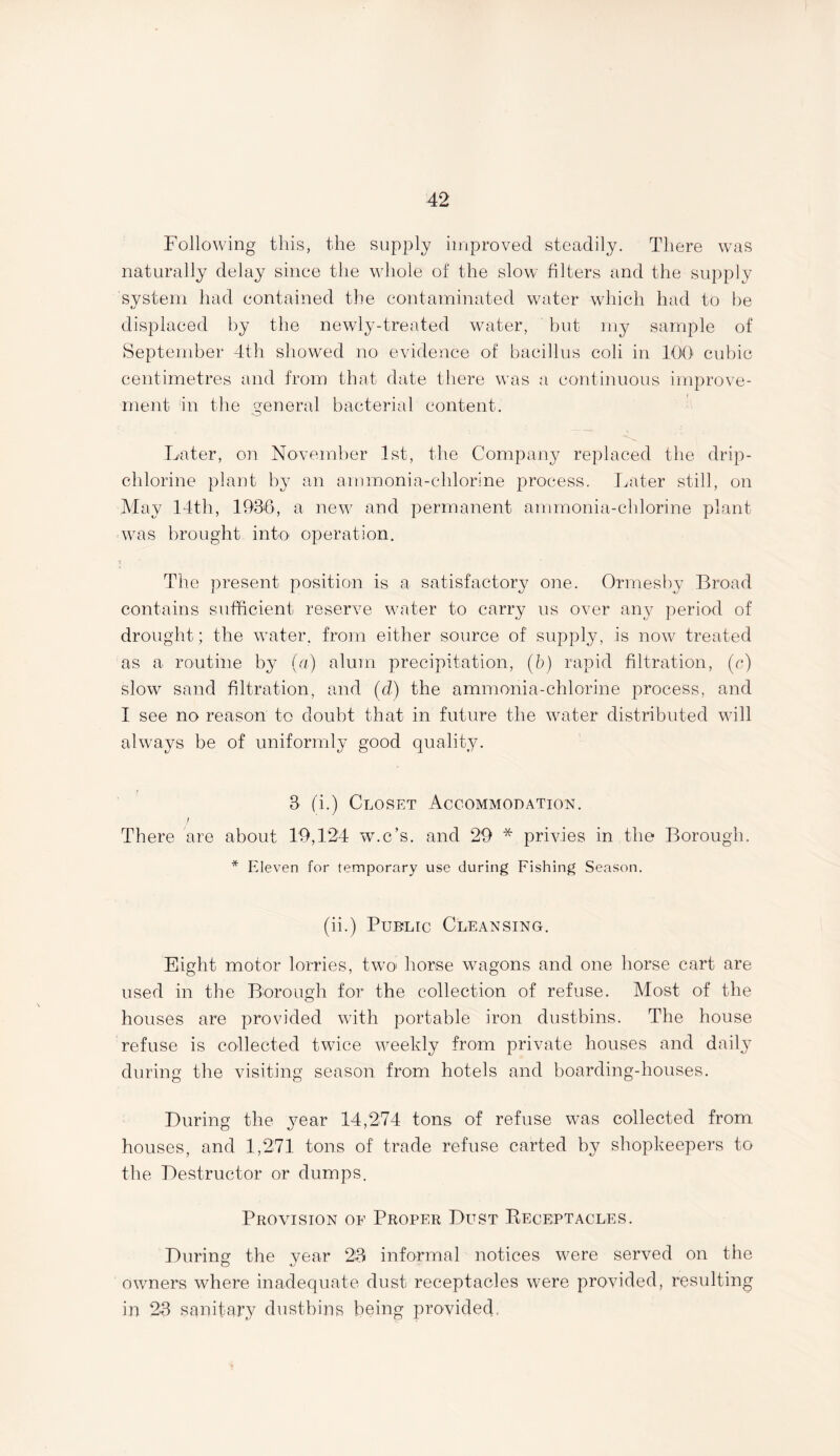 Following this, the supply improved steadily. There was naturally delay since the whole of the slow filters and the supply system had contained the contaminated water which had to be displaced by the newly-treated water, but my sample of September 4th showed no evidence of bacillus coli in 100 cubic centimetres and from that date there was a continuous improve- ment in the general bacterial content. Later, on November 1st, the Company replaced the drip- chlorine plant by an ammonia-chlorine process. Later still, on May 14th, 1936, a new and permanent ammonia-chlorine plant was brought into operation. The present position is a satisfactory one. Ormesby Broad contains sufficient reserve water to carry us over any period of drought; the water, from either source of supply, is now treated as a routine by (a) alum precipitation, (b) rapid filtration, (c) slow sand filtration, and (d) the ammonia-chlorine process, and I see no reason to doubt that in future the water distributed will always be of uniformly good qualify. 3 (i.) Closet Accommodation. ; There are about 19,124 w.c’s. and 29 * privies in the Borough. * Eleven for temporary use during Fishing Season. (ii.) Public Cleansing. Eight motor lorries, two horse wagons and one horse cart are used in the Borough for the collection of refuse. Most of the houses are provided with portable iron dustbins. The house refuse is collected twice weekly from private houses and daily during the visiting season from hotels and boarding-houses. During the year 14,274 tons of refuse was collected from houses, and 1,271 tons of trade refuse carted by shopkeepers to the Destructor or dumps. Provision of Proper Dust Receptacles. During the year 23 informal notices were served on the owners where inadequate dust receptacles were provided, resulting in 23 sanitary dustbins being provided.