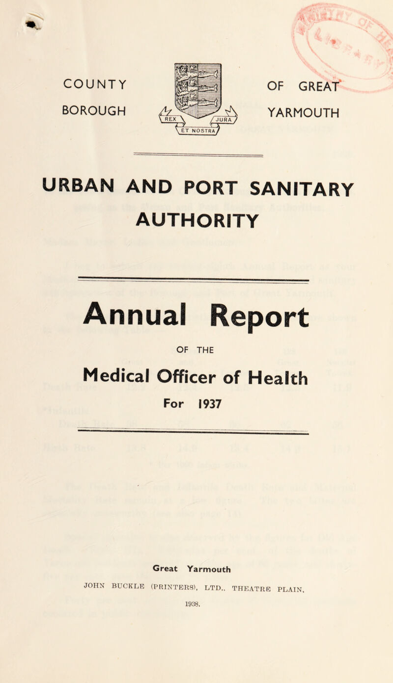 3* COUNTY BOROUGH OF GREAT YARMOUTH URBAN AND PORT SANITARY AUTHORITY Annual Report OF THE Medical Officer of Health For 1937 Great Yarmouth JOHN BUCKLE (PRINTERS), LTD., THEATRE PLAIN, 1938.