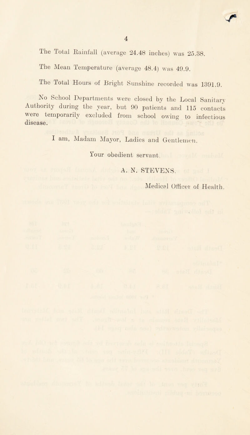 The Total Rainfall (average 24.48 inches) was 25.38. The Mean Temperature (average 48.4) was 49.9. The Total Hours of Bright Sunshine recorded was 1391.9. No School Departments were closed by the Local Sanitary Authority during the year, but 90 patients and 115 contacts veie temporarily excluded from school owing to infectious disease. I am, Madam Mayor, Ladies and Gentlemen, Tour obedient servant., A. N. STEVENS, Medical Officer of Health.