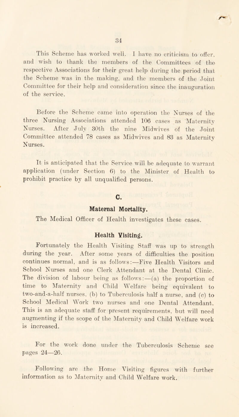 This Scheme has worked well. I have no criticism to offer, and wish to thank the members of the Committees of the respective Associations for their great help during the period that the Scheme was in the making, and the members of the Joint Committee for their help and consideration since the inauguration of the service. Before the Scheme came into operation the Nurses of the three Nursing Associations attended 106 cases as Maternity Nurses. After July 30th the nine Midwives of the Joint Committee attended 78 cases as Midwives and 83 as Maternity Nurses. It. is anticipated that the Service will be adequate to warrant application (under Section 6) to the Minister of Health to prohibit practice by all unqualified persons. C. Maternal Mortality. The Medical Officer of Health investigates these cases. Health Visiting. Fortunately the Health Visiting Staff was up to strength during the year. After some years of difficulties the position continues normal, and is as follows:—Five Health Visitors and School Nurses and one Clerk Attendant at the Dental Clinic. The division of labour being as follows:—(a) the proportion of time to Maternity and Child Welfare being equivalent to two-and-a-half nurses, (b) to Tuberculosis half a nurse, and (c) to School Medical Work two nurses and one Dental Attendant. This is an adequate staff for present requirements, but will need augmenting if the scope of the Maternity and Child Welfare work is increased. For the work done under the Tuberculosis Scheme see pages 24—26. Following are the Home Visiting figures with further information as to Maternity and Child Welfare work.