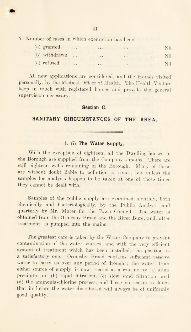 7. Number of cases in which exemption has been (a) granted ... ... ... ... Nil (b) withdrawn ... ... ... ... Nil (c) refused ... ... ... ... Nil All new applications are considered, and the Homes visited personally, by the Medical Officer of Health. The Health Visitors keep in touch with registered homes and provide the general supervision necessary. Section C. SANITARY CIRCUMSTANCES OF THE AREA. 1. (i) The Water Supply. With the exception of eighteen, all the Dwelling-houses in the Borough are supplied from the Company’s mains. There are still eighteen wells remaining in the Borough. Many of these are without doubt liable to pollution at times, but unless the samples for analysis happen to be taken at one of those times they cannot be dealt with. Samples of the public supply are examined monthly, both chemically and bacteriologically, by the Public Analyst, and quarterly by Mr. Muter for the Town Council. The water is obtained from the Ormesby Broad and the Ptiver Bure, and, after treatment, is pumped into the mains. The greatest care is taken by the Water Company to prevent contamination of the water sources, and with the very efficient system of treatment which has been installed, the position is a satisfactory one. Ormesby Broad contains sufficient reserve water to carry us over any period of drought; the water, from either source of supply, is now treated as a routine by (a) alum precipitation, (b) rapid filtration, (c) slow sand filtration, and (d) the ammonia-chlorine process, and I see no reason to doubt, that in future the water distributed will always be of uniformly good quality.