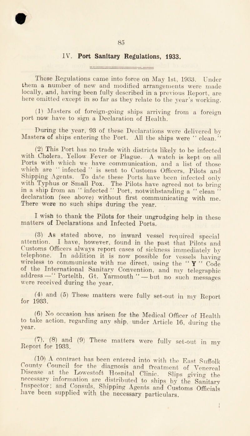 IV. Part Sanitary Regulations, 1933. These Regulations came into force on May 1st, 1933. Under them a number of new and modified arrangements were made locally, and, having been fully described in a previous Report, are here omitted except in so far as they relate to the year’s working. (1) Masters of foreign-going ships arriving from a foreign port now have to sign a Declaration of Health. During the year, 93 of these Declarations were delivered by Masters of ships entering the Port. All the ships were “ clean.” (2) This Port has no trade with districts likely to be infected with Cholera, Yellow Fever or Plague. A watch is kept on all Ports with which we have communication, and a list of those which are “infected” is sent to Customs Officers, Pilots and Shipping Agents. To date these. Ports have been infected only v ith Typhus or Small Pox. The Pilots have agreed not to bring in a ship from an “ infected ” Port, notwithstanding a “ clean ” declaration (see above) without first communicating with me. There were no such ships during the year. I wish to thank the Pilots for their ungrudging help in these matters of Declarations and Infected Ports. (3) As stated above, no inward vessel required special attention. I have, however, found in the past that Pilots and Customs Officers always report cases of sickness immediately by telephone. In addition it is now possible for vessels having wireless to communicate with me direct, using the “ Y ” Code of the International Sanitary Convention, and my telegraphic address - Portelth, Gt. Yarmouth ” — but no such messages were received during the year. (41 and (5) These matters were fully set-out in my Report for 1933.   1 (6) No occasion has arisen for the Medical Officer of Health to take action, regarding any ship, under Article 16, during the year. & (7) , (8) and (9) These matters were fully set-out in mv Report for 1933. (10) A contract has been entered into with the East Suffolk County Council for the diagnosis and treatment of Venereal Disease at the Lowestoft Hospital Clinic. Slips giving the necessary information are distributed to ships bv the Sanitary Inspector; and Consuls, Shipping Agents and Customs Officials have been supplied with the necessary particulars. I I