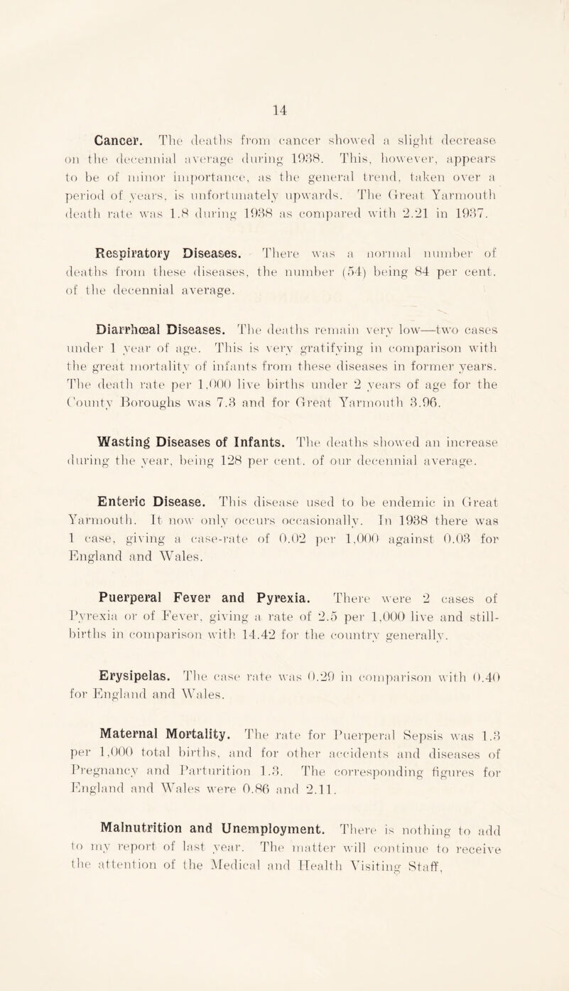 Cancer. The deaths from cancer showed a slight decrease on the decennial average during 1938. This, however, appears to be of minor importance, as the general trend, taken over a period of years, is unfortunately upwards. The Great Yarmouth death rate was 1.8 during 1938 as compared with 2.*21 in 1937. Respiratory Diseases. There was a normal number of deaths from these diseases, the number (54) being 84 per cent, of the decennial average. Diarrliceal Diseases. The deaths remain very low—two cases under 1 year of age. This is very gratifying in comparison with the great mortality of infants from these diseases in former years. Hie death rate per 1,000 live births under 2 years of age for the County Boroughs was 7.3 and for Great Yarmouth 3.96. Wasting Diseases of Infants. The deaths showed an increase during the year, being 128 per cent, of our decennial average. Enteric Disease. This disease used to be endemic in Great Yarmouth. It now only occurs occasionally. In 1938 there was 1 case, giving a case-rate of 0.02 per 1,000 against 0.03 for England and Wales. Puerperal Fever and Pyrexia. There were 2 cases of Pyrexia or of Fever, giving a rate of 2.5 per 1,000 live and still- births in comparison with 14.42 for the country generally. Erysipelas. Tire case rate was 0.29 in comparison with 0.40 for England and Wales. Maternal Mortality. The rate for Puerperal Sepsis was 1.3 per 1,000 total births, and for other accidents and diseases of Pregnancy and Parturition 1.3. The corresponding figures for England and Wales were 0.86 and 2.11. Malnutrition and Unemployment. There is nothing to add to my report of last year. The matter will continue to receive the attention of the Medical and Health Visiting Staff.