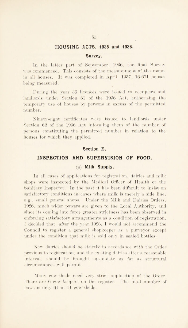 HOUSING ACTS, 1935 and 1936. Survey. In the latter part of September, 1936, the final Survey was commenced. This consists of the measurement of the rooms in all houses. It was completed in April, 1937, 16,671 houses being measured. During the year 36 licences were issued to occupiers and landlords under Section 61 of the 1936 Act, authorising the temporary use of houses by persons in excess of the permitted number. Ninety-eight certificates were issued to landlords under Section 6*2 of the 1936 Act informing them of the number of persons constituting the permitted number in relation to the houses for which they applied. Section E. INSPECTION AND SUPERVISION OF FOOD. (a) Milk Supply. In all cases of applications for registration, dairies and milk shops were inspected by the Medical Officer of Health or the Sanitary Inspector. In the past it has been difficult to insist on satisfactory conditions in cases where milk is merely a side line, e.g., small general shops. Under the Milk and Dairies Orders, 1926, much wider powers are given to the Local Authority, and since its coming into force greater strictness has been observed in enforcing satisfactory arrangements as a condition of registration. 1 decided that, after the year 1926, I would not recommend the Council to register a general shopkeeper as a purveyor except under the condition that milk is sold only in sealed bottles. New dairies should be strictly in accordance with the Order previous to registration, and the existing dairies after a reasonable interval, should be brought up-to-date as far as structural circumstances will permit. Many cow-sheds need very strict application of the Order. There are 6 cow-keepers on the register. The total number of cows is only 61 in 11 cow-sheds.