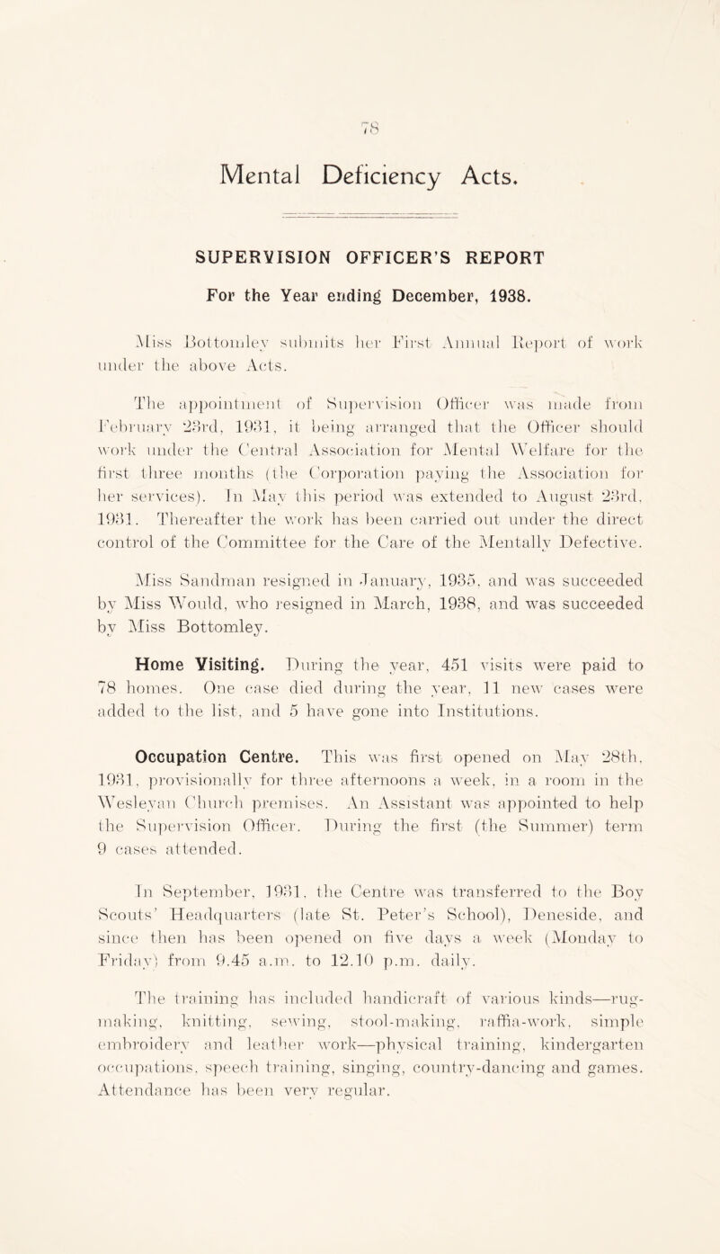 Mental Deficiency Acts. SUPERVISION OFFICER’S REPORT For the Year ending December, 1938. Miss Bottom ley submits Iter First Animal Report of work under the above Acts. The appointment of Supervision Officer was made from February 23rd, 1931, it being arranged that the Officer should work under the Central Association for Mental Welfare for the first three months (the Corporation paying the Association for her services). In May this period was extended to August 23rd, 1931. Thereafter the work has been carried out under the direct control of the Committee for the Care of the Mentally Defective. Aliss Sandman resigned in January, 1935. and was succeeded by Miss Would, who resigned in March, 1938, and was succeeded by Miss Bottomley. Home Visiting. During the year, 451 visits were paid to 78 homes. One case died during the year, 11 new cases were added to the list, and 5 have gone into Institutions. Occupation Centre. This was first opened on May 28th, 1931, provisionally for three afternoons a week, in a room in the Wesleyan Church premises. An Assistant was appointed to help the Supervision Officer. During the first (the Summer) term 9 cases attended. In September, 1931. the Centre was transferred to the Boy Scouts’ Headquarters (late St. Peter’s School), Deneside, and since then has been opened on five days a week (Monday to Friday) from 9.45 a.rn. to 12.10 p.m. daily. The training has included handicraft of various kinds—rug- o o making, knitting, sewing, stool-making, raffia-work, simple embroidery and leather work—physical training, kindergarten occupations, speech training, singing, country-dancing and games. Attendance has been very regular.