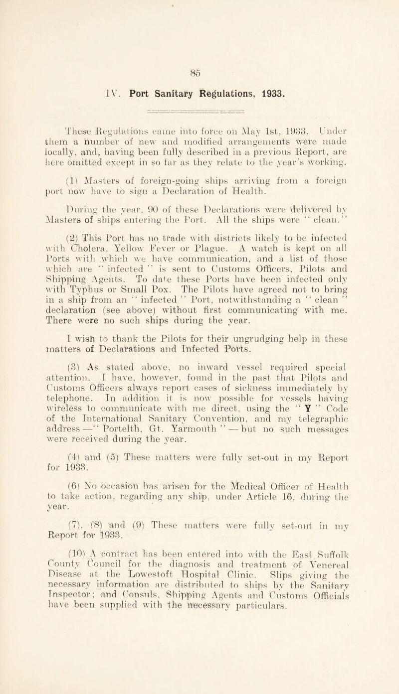 IV. Port Sanitary Regulations, 1933. These Regulations came into force on May 1st, 1933. Under them a number of new and modified arrangements were made locally, and, having been fully described in a previous Report, are here omitted except in so far as they relate to the year’s working. (11 Masters of foreign-going ships arriving from a foreign port now have to sign a Declaration of Health. During the year, 90 of these Declarations were delivered by Masters of ships entering the Port. All the ships were “ clean. ” (2) This Port has no trade with districts likely to be infected with Cholera, Yellow Fever or Plague. A watch is kept on all Ports with which we have communication, and a list of those which are “ infected  is sent to Customs Officers, Pilots and Shipping Agents. To date these Ports have been infected only with Typhus or Small Pox. The Pilots have agreed not to bring in a ship from an ” infected ” Port, notwithstanding a “ clean declaration (see above) without first communicating with me. There were no such ships during the year. I wish to thank the Pilots for their ungrudging help in these matters of Declarations and Infected Ports. (3) As stated above, no inward vessel required special attention. I have, however, found in the past that Pilots and Customs Officers always report cases of sickness immediately by telephone. In addition if is now possible for vessels having wireless to communicate with me direct, using the “ Y ” Code of the International Sanitary Convention, and my telegraphic address—“ Portelth, Gft. Yarmouth ” — but no such messages were received during the year. (4) and (5) These matters were fully set-out in my Report for 1933. (6) No occasion has arisen for the Medical Officer of Health to take action, regarding any ship, under Article 16, during the year. (7) , (8) and (9) These matters were fully set-out in my Report for 1933. (10) A contract has been entered into with the East Suffolk County Council for the diagnosis and treatment of Venereal Disease at the Lowestoft Hospital Clinic. Slips giving the necessary information are distributed to ships bv the Sanitary Inspector; and Consuls, Shipping Agents and Customs Officials have been supplied with the necessary particulars.