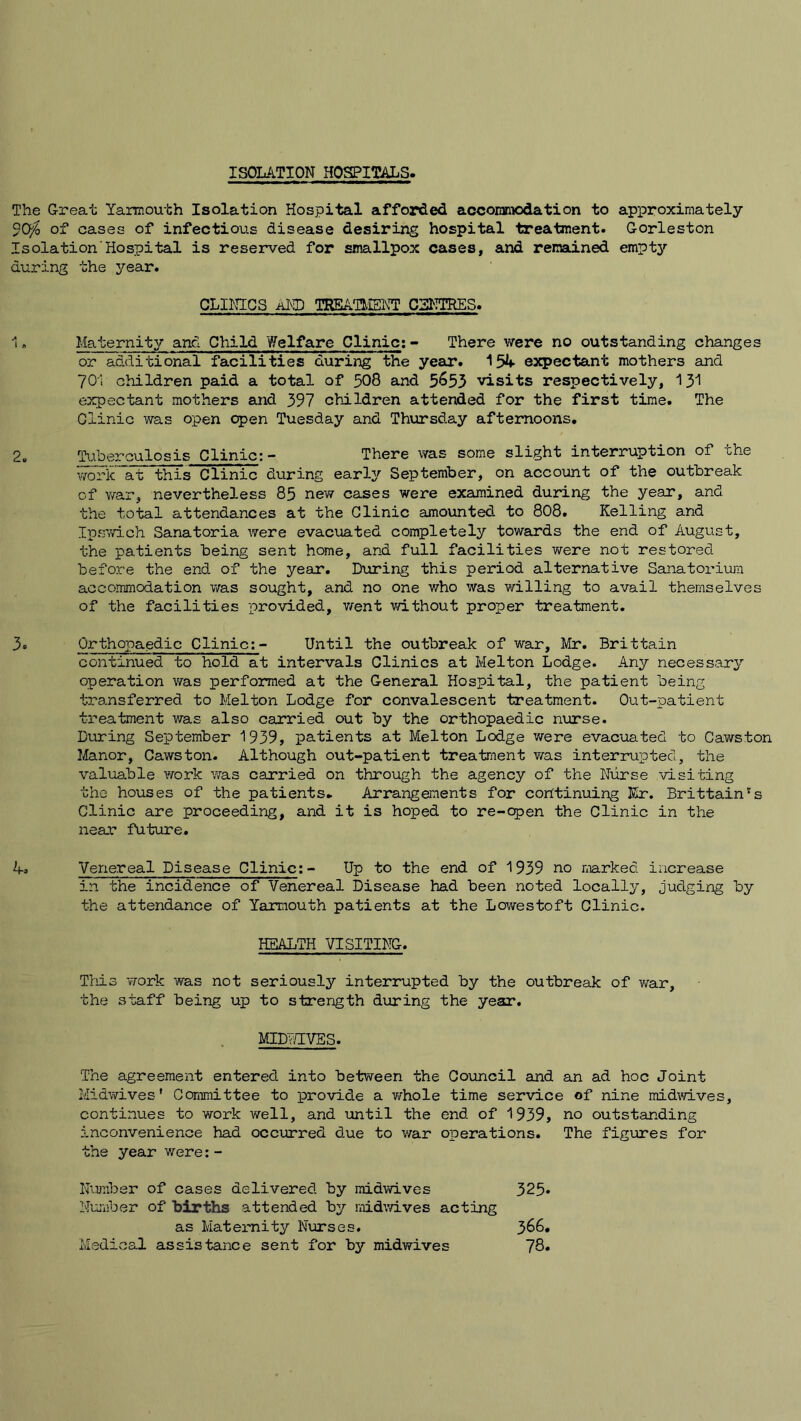 ISOLATION HOSPITALS, The Great Yarmouth Isolation Hospital afforded accommodation to approximately 9Cf0 of cases of infectious disease desiring hospital treatment. Gorleston Isolation Hospital is reserved for smallpox cases, and remained empty during the year. CLINICS AND TREATMENT CENTRES. 1. Maternity and Child Welfare Clinic:- There were no outstanding changes or additional facilities during the year. 154 expectant mothers and 701 children paid a total of 508 and 5&53 visits respectively, 131 expectant mothers and 397 children attended for the first time. The Clinic was open open Tuesday and Thursday afternoons. 2. Tuberculosis Clinic:- There was some slight interruption of the work at this Clinic during early September, on account of the outbreak of war, nevertheless 85 new cases were examined during the year, and the total attendances at the Clinic amounted to 808. Kelling and Ipswich Sanatoria were evacuated completely towards the end of August, the patients being sent home, and full facilities were not restored before the end of the year. During this period alternative Sanatorium accommodation was sought, and no one v/ho was willing to avail themselves of the facilities provided, went without proper treatment. 3. Orthopaedic Clinic:- Until the outbreak of war, Mr. Brittain continued to hold at intervals Clinics at Melton Lodge. Any necessary operation was performed at the General Hospital, the patient being transferred to Melton Lodge for convalescent treatment. Out-patient treatment was also carried out by the orthopaedic nurse. During September 1939, patients at Melton Lodge we re evacuated to Cawston Manor, Cawston. Although out-patient treatment was interrupted, the valuable work was carried on through the agency of the Nurse visiting the houses of the patients. Arrangements for continuing Kr. Brittain's Clinic are proceeding, and it is hoped to re-open the Clinic in the near future. A. Venereal Disease Clinic:- Up to the end of 1939 no marked increase in the incidence of Venereal Disease had been noted locally, judging by the attendance of Yarmouth patients at the Lowestoft Clinic. HEALTH VISITING. This work was not seriously interrupted by the outbreak of war, the staff being up to strength during the year. MID v,YVES. The agreement entered into between the Council and an ad hoc Joint Midwives’ Committee to provide a whole time service of nine midwives, continues to work well, and until the end of 1939, no outstanding inconvenience had occurred due to war operations. The figures for the year were:- Number of cases delivered by midwives 325* Number of births attended by midwives acting as Maternity Nurses. 366. Medical assistance sent for by midwives 78.