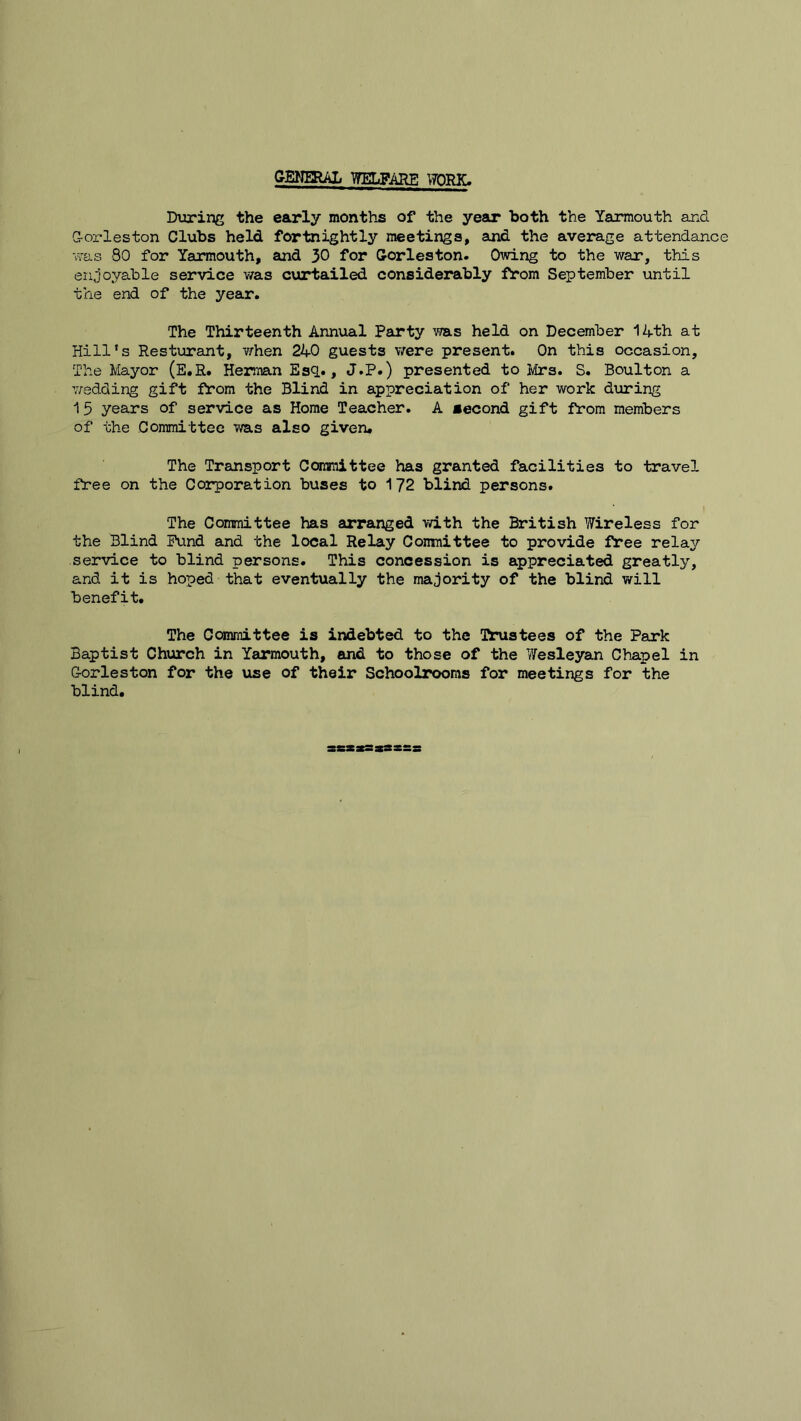 GENERAL WELFARE WORK. During the early months of the year both the Yarmouth and Q-orleston Clubs held fortnightly meetings, and the average attendance was 80 for Yarmouth, and 30 for Corieston. Owing to the war, this enjoyable service was curtailed considerably from September until trie end of the year. The Thirteenth Annual Party was held on December 14th at Hill’s Resturant, when 240 guests were present. On this occasion. The Mayor (E.R. Herman Esq., J.P.) presented to Mrs. S. Boulton a wedding gift from the Blind in appreciation of her work during 15 years of service as Home Teacher. A second gift from members of the Committee was also given. The Transport Committee has granted facilities to travel free on the Corporation buses to 172 blind persons. The Committee has arranged with the British Wireless for the Blind Fund and the local Relay Conmittee to provide free relay service to blind persons. This concession is appreciated greatly, and it is hoped that eventually the majority of the blind will benefit. The Committee is indebted to the (ftrustees of the Park Baptist Church in Yarmouth, and to those of the Wesleyan Chapel in Gorleston for the use of their Schoolrooms for meetings for the blind.