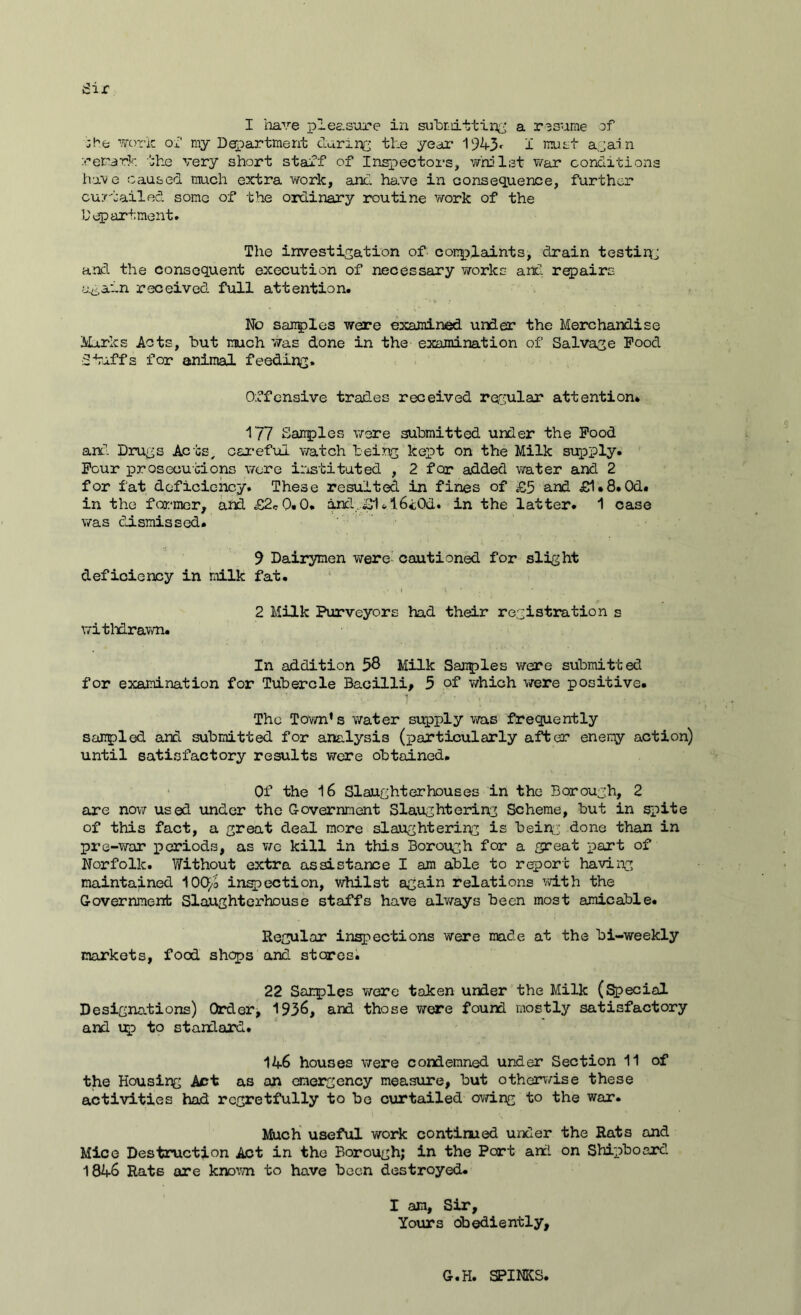 I have pleasure in submitting a resume of work of my Department daring the year 1943 < I must agai n remark the very short staff of Inspectors, whilst war conditions have caused much extra work, and ha.ve in consequence, further curtailed some of the ordinary routine work of the Department. The investigation of complaints, drain testirg and the consequent execution of necessary works and repairs again received full attention. No samples were examined under the Merchandise Murks Acts, but much 'was done in the examination of Salvage Pood Stuffs for animal feeding. Offensive trades received regular attention* 1'77 Samples were submitted under the Pood and Drugs Acts, careful watch being kept on the Milk supply. Pour prosecutions were instituted , 2 for added water and 2 for fat deficiency. These resulted in fines of £5 and £1*8. Od. in the former, and £2cQ.O. and,£1.I6t0d. in the latter. 1 case was dismissed. 9 Dairymen were cautioned for slight deficiency in milk fat. withdrawn. 2 Milk Purveyors had their registration s In addition 58 Milk Samples were submitted for examination for Tubercle Bacilli, 5 of which were positive. The Town’s water supply was frequently sampled and submitted for analysis (particularly after enemy action) until satisfactory results were obtained. Of the 16 Slaughterhouses in the Borough, 2 are now used under the Government Slaughtering Scheme, but in spite of this fact, a great deal more slaughtering is being done than in pre-war periods, as we kill in this Borough for a great part of Norfolk. Without extra assistance I am able to report having maintained 100^ inspection, whilst again relations with the Government Slaughterhouse staffs have always been most amicable. Regular inspections were made at the bi-weekly markets, food shops and stares. 22 Samples were taken under the Milk (Special Designations) Order, 1936, and those were found mostly satisfactory and up to standard. 14-6 houses were condemned under Section 11 of the Housing Art as an emergency measure, but otherwise these activities had regretfully to be curtailed owing to the war. Much useful work continued under the Rats and Mice Destruction Act in the Borough; in the Port and on Shipboard 1846 Rats are known to have been destroyed. I am, Sir, Yours obediently. G.H. SPINKS,