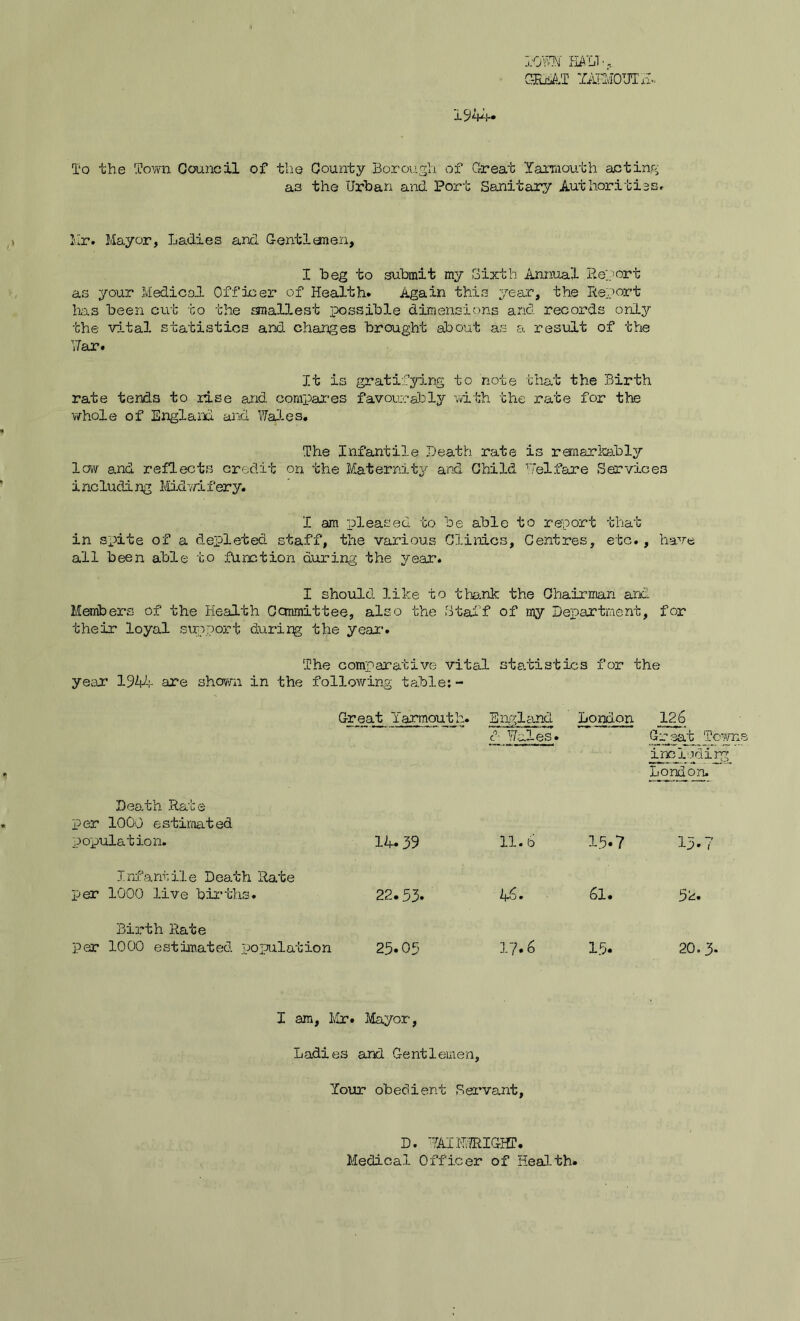 1944. TOWN' HA’L/1 •, ORaAT YARMOUTH. To the Town Council of the County Borough of Great Yarmouth anting as the Urban and Port Sanitary Authorities, hr. Mayor, Ladies and Gentlemen, I beg to submit my Sixth Annual Report as your Medical Officer of Health. Again this year, the Report lias been cut to the smallest possible dimensions and records only the vital statistics and changes brought about as a result of the •Jar. It is gratifying to note that the Birth rate tends to rise and compares favourably with the rate for the whole of England and Wales. The Infantile Death, rate is remarkably low and reflects credit on the Maternity and Child Welfare Services including Midwifery. I am pleased to be able to report that in spite of a depleted staff, the various Clinics, Centres, etc., have all been able to function during the year. I should like to thank the Chairman and Members of the Health Committee, also the Staff of my Department, for their loyal support during the year1. The comparative vital statistics for the year 19V-;- are shown in the following table:- Great Yarmouth. England London 126 d Wales. Great Town inciodirg; London. Death Rate per 1000 estimated population. 14.39 11.6 15.7 13. i Infantile Death Rate per 1000 live births. 22.33. 46. 6l • 52. Birth Rate per 1000 estimated population 25.05 17.6 15. 20.3. I am, Mr. Mayor, Ladies and Gentlemen, Your obedient Servant, D. 7AIHJRIGHT. Medical Officer of Health.