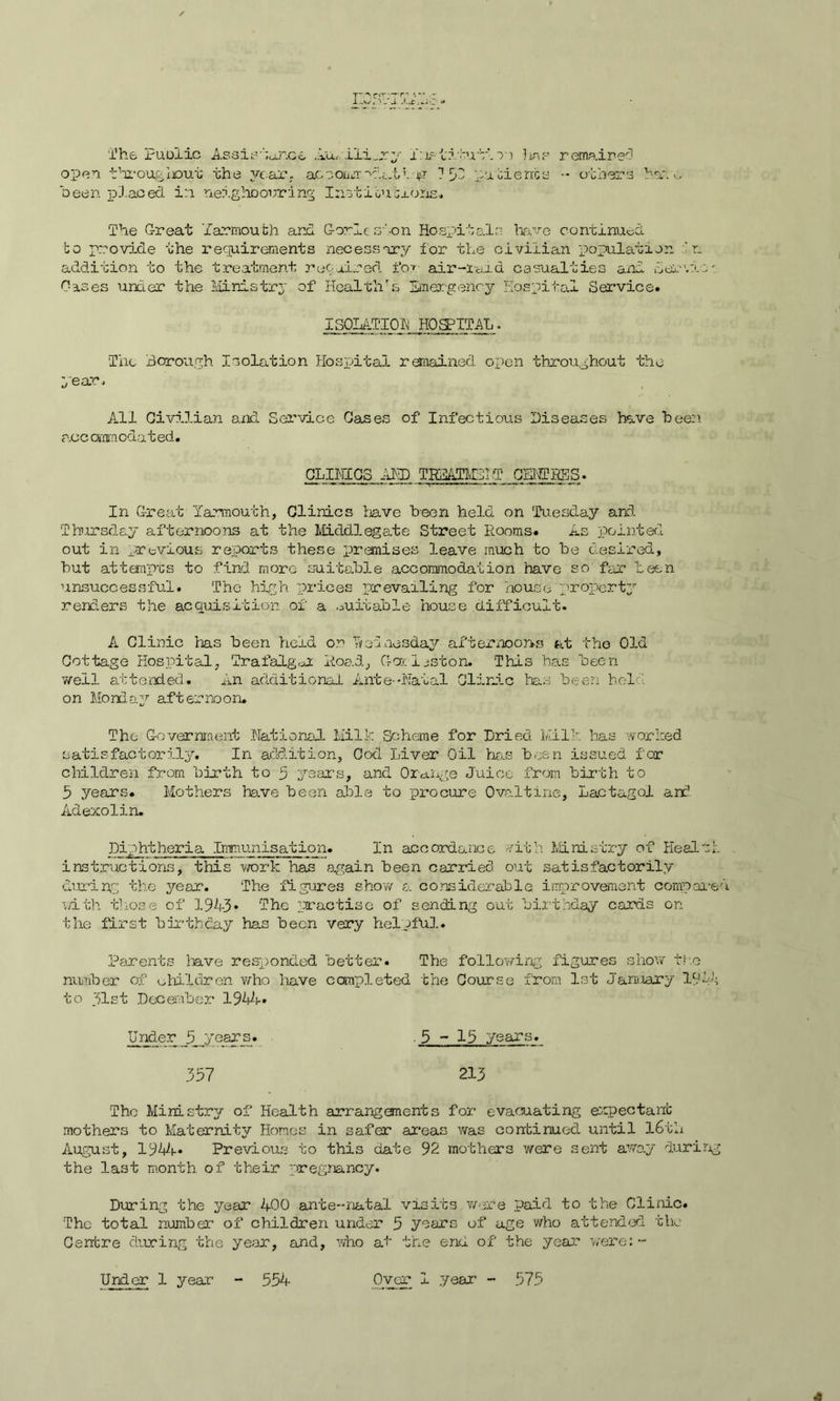 I“/> rn—r*rn '« -v/, - The Puoiic Assistance Au, iliary ibis tifuti n ?wf remained open througlcut the year. accomm'dAdd. jg 7 59 patient a •• others have been placed in. neighbouring Inst ion exons* The Great 'Yarmouth and Gorleoton Hospitals have continued to provide the requirements necessary for the civilian population ‘ r_ addition to the treatment recoined for air-laid casualties and Servin' Cases under the Ministry of Health's Emergency Hospital Service. ISOLATION HOSPITAL. The Borough Isolation Hospital remained open throughout the year* All Civilian and Service Cases of Infectious Diseases have been acc ommoda ted. CLINICS AND TREATMLIT CBNPRES. In Great Yarmouth, Clinics have been held on Tuesday and. Thursday aft err noons at the Middlegate Street Rooms. As pointed out in previous reports these promises leave much to be desired, but attempts to find more suitable accommodation have so far been unsuccessful. The high prices prevailing for house property renders the acquisition of a suitable house difficult. A Clinic has been held on Rodnesday afternoon-s at the Old Cottage Hospital, Trafalgar Road, Gaeljston. This has been well attended. An additional Ante-Natal Clinic has been held on Monday afternoon. The Government National Milk Scheme for Dried Milk has worked satisfactorily. In addition, Cod Liver Oil has been issued for children from birth to 5 years, and Orange Juice from birth to 5 years. Mothers have been able to procure Ovaltine, Lactagol and Adexolin. Diphtheria iMnunisation. In accordance nith Ministry of Health instructions, this work has again been carried out satisfactorily during the year. The figures show a considerable improvement compared with those of 1943 • The practise of sending out birthday cards on the first birthday has been very helpful. Parents have responded better. The following figures show the number of children who have completed the Course from 1st January 191’-; to gist December 1944* Under 5 jrear_s. . 5-13 years. 337 213 The Ministry of Health arrangements for evacuating expectant mothers to Maternity Homes in safer areas was continued until 16th August, 1944* Previous to this date 92 mothers were sent away during the last month of their pregnancy. During the year 400 ante-natal visits were paid to the Clinic. The total number of children under 5 years of age who attended the Centre during the year, and, who af the end of the year were:- Under 1 year 554 Over I year - 575