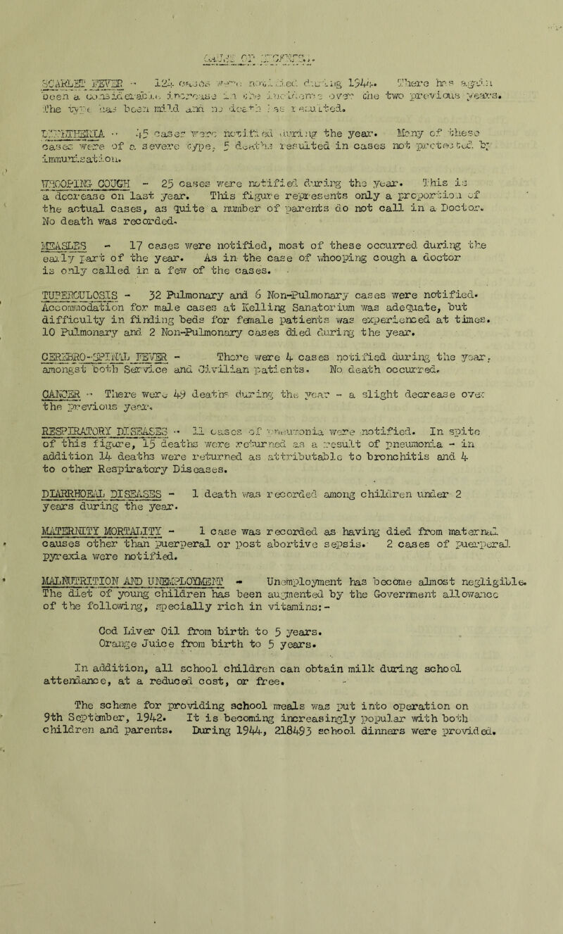 SCARLET FEVER - 12':- cases been a considerable, increase in .Che type. has been mild ana ne dt nc>uI died during 154A» 5:here has again he ineviorr? 2 over che two previous years. +h •as 1e suited. LCr.-hTCESRlA •• 45 case.? were notified boring the year. Many of these cases were of a severe type, 5 deaths resulted in cases not protected, b* immunis at ion. WHOOPING- COUGH ~ 25 cases were notified during the year. This is a'decrease on” last year. This figure represents only a proportion of the actual cases, as quite a number of parents do not call in a-Doctor. No death was recorded. IplASLES - 17 cases were notified, most of these occurred during the early part of the year. As in the case of whooping cough a doctor is only called in a few of the cases. TUBERCULOSIS - 32 Pulmonary and 6 Non-Pulmonary cases were notified. Accommodation for male cases at Helling Sanatorium was adequate, but difficulty in finding beds for female patients was experienced at times. 10 Pulmonary and. 2 Non-Pulmonary cases died during the year. CERSBRO“-SPINAL PETER - There were A cases notified during the year, amongst both Service and Civilian patients. No, death occurred. CANCER There were 49 death* during the year - a slight decrease over the previous year, RESPIRATORY DISEASES <• 11 cases of pneumonia were notified. In spite of this figure, 15 deaths wore returned as a result of pneumonia - in addition 14 deaths were returned as attributable to bronchitis and 4 to other Respiratory Diseases. DIARRHQEAL DISEASES - 1 death -was recorded among children under 2 years during the year. MATERNITY MORTALITY - 1 case was recorded as having died from maternal causes other than puerperal or post abortive sepsis. 2 cases of puerperal pyrexia were notified. MALNIURITION AND UNBvIRLOYMEH1 - Unemployment has become almost negligiLl The diet of young children has been augmented by the Government allowance of the following, specially rich in vitamins: - Cod Liver Oil from birth to 5 years. Orange Juice from birth to 5 years. In addition, all school children can obtain milk during school attendance, at a reduced cost, or free. The scheme for providing school m-eals was put into operation on 9th September, 1942. It is becoming increasingly popular with both children and parents. During 1944, 218493 school dinners were provided.