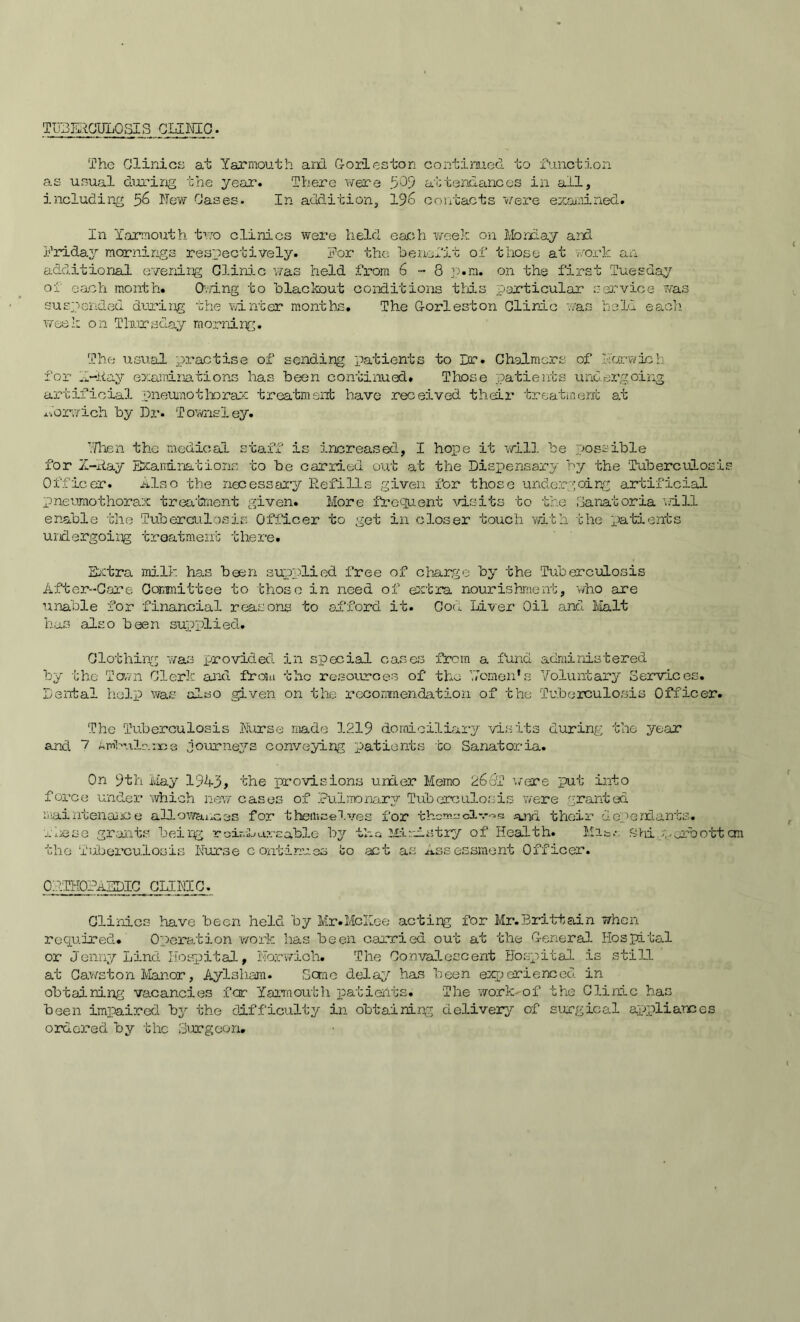 TUBERCULOSIS CLINIC. The Clinics at Yarmouth and Cories ton continued to function as usual during the year. There were 5’09 attendances in all, including 56 New Cases. In addition, 196 contacts were examined. In Yarmouth two clinics were held each week on Monday and Friday mornings respectively. For the benefit of those at work an additional evening Clinic was held from 6-3 p.m. on the first Tuesday of each month. Owing to blackout conditions this particular service was suspended during the winter months. The Corleston Clinic was held each week on Thursday morning. The usual practise of sending patients to Dr. Chalmers of Harwich for 1-Hay examinations has been continued. Those patients undergoing artificial pneumothorax treatment have received their treatment at Norwich by Dr. Towns ley. 'Then the medical staff is increased, I hope it will be possible for X-Ray Examinations to be carried out at the Dispensary by the Tuberculosi Officer. Also the necessary Refills given for those undergoing artificial pneumothorax treatment given. More frequent visits to the Sanatoria will enable the Tuberculosis Officer to get in closer touch with the patients undergoing treatment there. Extra milk has been supplied free of charge by the Tuberculosis After-Care Committee to those in need of extra nourishment, who are unable for financial reasons to afford it. Cod Liver Oil and Malt has also been supplied. Clothing was provided in special cases from a fund administered by the Town Clerk and from tho resources of the Yemen’s Voluntary Services. Dental help was also given on the recommendation of the Tuberculosis Officer. The Tuberculosis Nurse made 1219 domiciliary visits during the year and I Ambulance journeys conveying patients to Sanatoria. On 9th May 1943> the provisions under Memo 2632 ’./ere put into force under which new cases of Pulmonary Tuberculosis were granted maintenance allowances for them-celves for themselves a.na their dependants. These grants being roin-L axe able by tl-o Ministry of Health. Mis.-: Shi yorbott the Tuberculosis Nurse continues fco act as Assessment Officer. ORTHOPAEDIC CLINIC. Clinics have been held by Mr.McKee acting for Mr.Brittain when required. Operation work has been carried out at the General Hospital or Jenny Lind Hospital, Norwich. The Convalescent Hospital is still at Cawston Manor, Aylsliam. Some delay has been experienced in obtaining vacancies for Yarmouth patients. The work-of the Clinic has been impaired by the difficulty in obtaining delivery of surgical appliances ordered by the Surgeon.