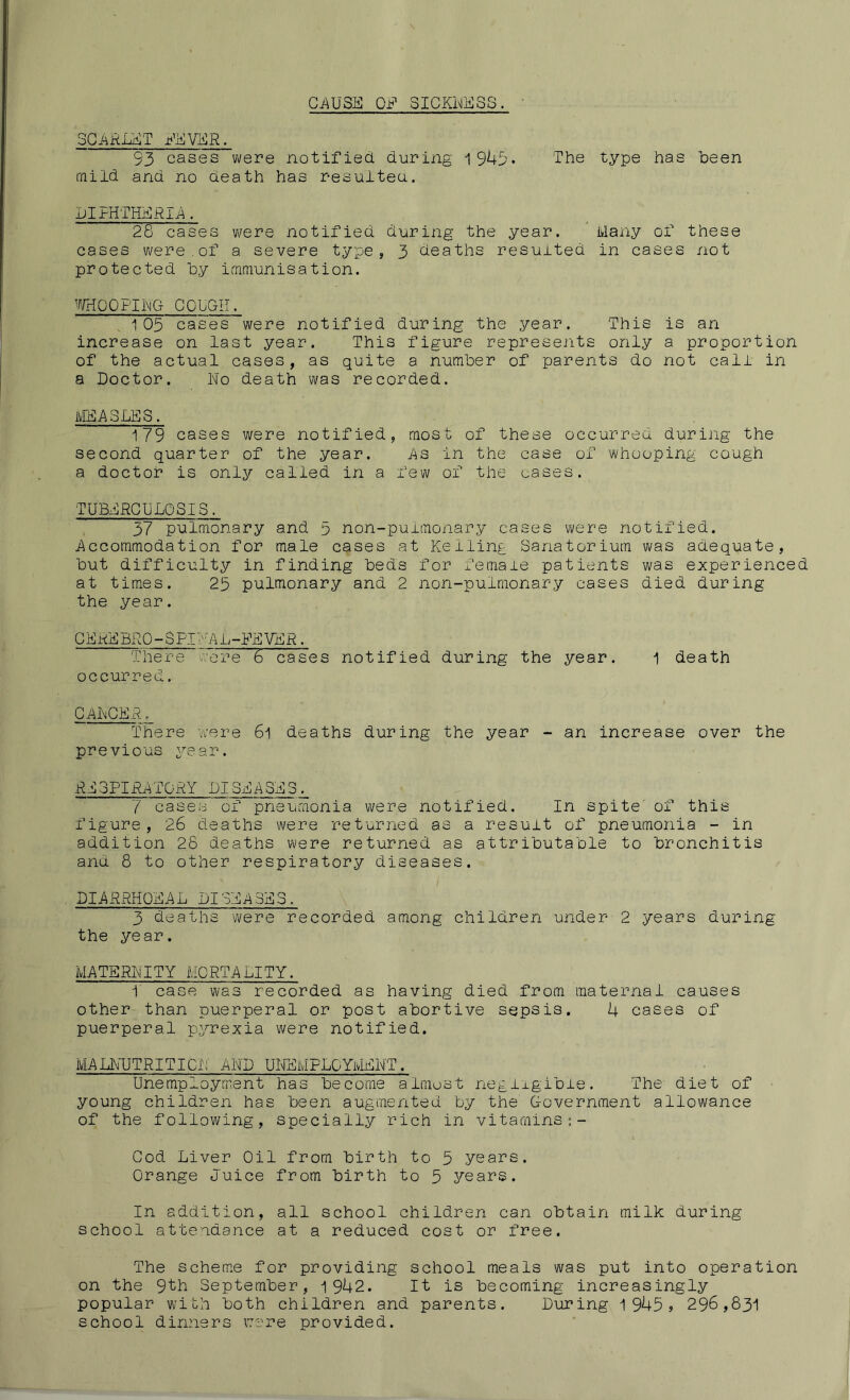 CAUSE OF SICKNESS. SCARLET FEVER. S3 cases were notified, during 1943- The type has been mild and no death has resulted. DIPHTHERIA, 28 cases were notified during the year. Many of these cases were.of a severe type, 3 deaths resulted in cases not protected by immunisation. WHOOPING COUGH. 105 cases were notified during the year. This is an increase on last year. This figure represents only a proportion of the actual cases, as quite a number of parents do not call in a Doctor. No death was recorded. MEASLES. 179 cases were notified, most of these occurred during the second quarter of the year. As in the case of whooping cough a doctor is only called in a few of the cases. TUBERCULOSIS. 37 pulmonary and 5 non-pulmonary cases were notified. Accommodation for male cases at Keiling Sanatorium was adequate, but difficulty in finding beds for female patients was experienced at times. 25 pulmonary and 2 non-pulmonary cases died during the year. C E RE BRO - $ PI I' 'A h -EE VE R. There were 6 cases notified during the year. 1 death occurred. CANCER, There were 6l deaths during the year - an increase over the previous year. RE3PIRAT0RY LISEASE3. 7 cases of pneumonia were notified. In spite of this figure, 26 deaths were returned as a result of pneumonia - in addition 28 deaths were returned as attributable to bronchitis and 8 to other respiratory diseases. DIARRHQEAL LI SEA SE 5. 3 deaths were recorded among children under 2 years during the year. MATERNITY MORTALITY. 1 case was recorded as having died from maternal causes other than puerperal or post abortive sepsis. 4 cases of puerperal pyrexia were notified. MALNUTRITION AND UNEMPLOYMENT. Unemployment has become almost negligible. The' diet of young children has been augmented by the Government allowance of the following, specially rich in vitamins Cod Liver Oil from birth to 5 years. Orange Juice from birth to 5 years. In addition, all school children can obtain milk during school attendance at a reduced cost or free. The scheme for providing school meals was put into operation on the 9th September, 1942. It is becoming increasingly popular with both children and parents. During 1 9^5? 296,831 school dinners were provided.