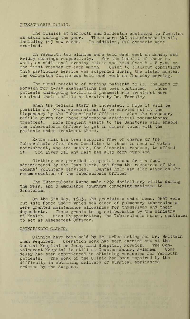 TUBERCULOSIS CLITIC. The Clinics at Yarmouth and. Gorleston continued, to function as usual during the year. There were 5^0 attendances in all, including 113 new cases. In addition, 212 contacts were examined. In Yarmouth two clinics were held each week on Monday and Friday mornings respectively. For the Benefit of those at work, an additional evening clinic was held from 6 - 8 p.m. on the first Tuesday of each month. Owing to Blackout conditions this particular service was suspended during the winter months. The Gorleston Clinic was held each week on Thursday morning. The usual practise of sending patients to Dr. Chalmers of Norwich for X-ray examinations has Been continued. Those patients undergoing artificial pneumothorax treatment have received their refills at Norwich By Dr. Townsley. When the medical staff is increased, I hope it will Be possiBle for X-ray examinations to Be carried out at the Dispensary By the Tuberculosis Officer. Also the necessary refills given for those undergoing artificial pneumothorax treatment. More frequent visits to the Sanatoria will enable the Tuberculosis Officer to get m closer touch with the patients 'under treatment there. Extra milk has Been supplied free of charge by the Tuberculosis After-Care Committee to those in need of extra nourishment, who are unable, for financial reasons, to afford it. Cod Liver Oil and Malt has also Been supplied. Clothing was provided in special cases from a fund administered By the Town Clerk, and from the resources of the Womens' Voluntary Services. Dental help was also given on the recommendation of the Tuberculosis Officer. The Tuberculosis Nurse made 1292 domiciliary visits during the year, and 8 Ambulance journeys conveying patients to Sanatoria. On the 9th May, 19U3» the provisions under Memo. 266T were put into force under which new cases of pulmonary tuberculosis were granted maintenance allowances for themselves and their dependants. These grants Being reimbursable By the Ministry of Health. Miss Shipperbottom, the Tuberculosis Nurse, continues to act as Assessment Officer. ORTHOPAEDIC CLINIC. Clinics have been held by Mr. McKee acting for Mr. Brittain when required. Operation work has been carried out at the General Hospital or Jenny nind Hospital, Norwich. The Con- valescent Hospital is still at Cawston Manor, Aylsham. Some delay has been experienced in obtaining vacancies for Yarmouth patients. The work of the Clinic has been impaired by the difficulty in obtaining delivery of surgical appliances ordered by the Surgeon.