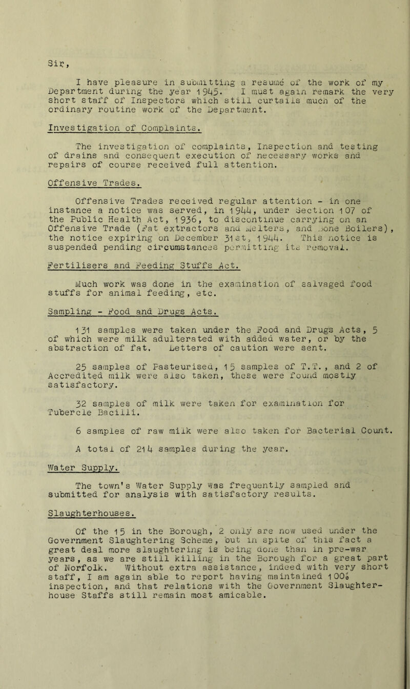 Sir?, I have pleasure in submitting a resume of the work of my Department during the year 19I45. I must again remark the very short staff of Inspectors which still curtails much of the ordinary routine work of the Department. Investigation of Complaints. The investigation of complaints, Inspection and testing of drains and consequent execution of necessary works and repairs of course received full attention. Offensive Trades. Offensive Trades received regular attention - in one instance a notice was served, in 1944, under dection i 07 of the Public Health Act, 1936, to discontinue carrying on an Offensive Trade (Pat extractors and me iters, and none Boilers), the notice expiring on December 31 st, 1944- This notice is suspended pending circumstances permitting its removal. fertilisers and Deeding Stuffs Act. Much work was done in the examination of salvaged food stuffs for animal feeding, etc. Sampling - Pood and Drugs Acts. 131 samples were taken under the Pood and Drugs Acts, 3 of which were milk adulterated with added water, or by the abstraction of fat. Letters of caution were sent. 23 samples of Pasteurised, 13 samples of T.T., and 2 of Accredited milk were aiso taken, these were found mostly satisfactory. 32 samples of milk were taken for examination for Tubercle Bacilli. 6 samples of raw milk were also taken for Bacterial Count. A total of 214 samples during the year. Water Supply. The town’s Water Supply Was frequently sampled and submitted for analysis with satisfactory results. Slaughterhouses. Of the 15 in the Borough, 2 only are now used under the Government Slaughtering Scheme, but in spite of this fact a great deal more slaughtering is being done than in pre-war years, as we are still killing in the Borough for a great part of Norfolk. Without extra assistance, indeed with very short staff, I am again able to report having maintained 100o inspection, and that relations with the Government Slaughter- house Staffs still remain most amicable.