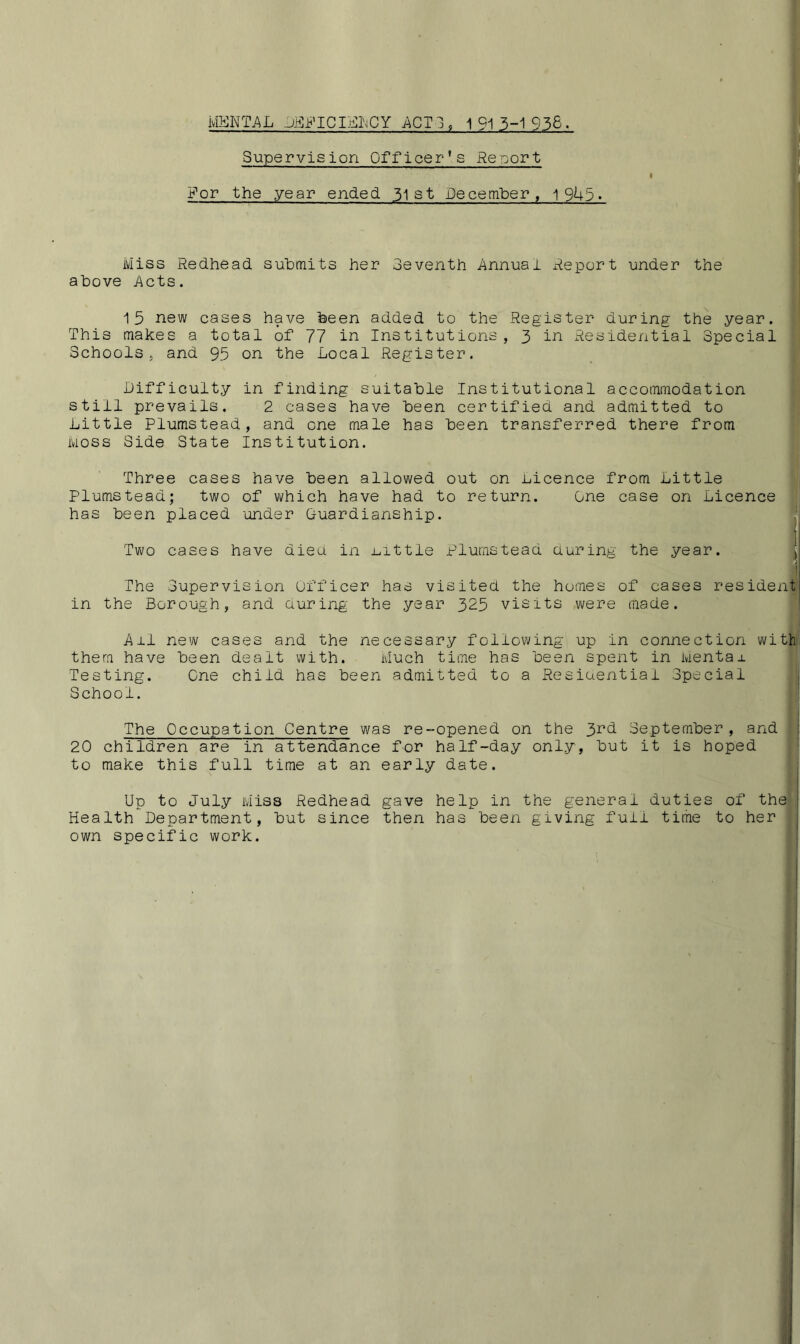 MENTAL DBPICILIMCY ACT3, 1 91 3-1 936. Supervision Officer’s Report For the year ended. 31 st December, 1945. Miss Redhead submits her 3eventh Annual Report under the above Acts. 15 new cases have been added to the Register during the year. This makes a total of 77 in Institutions , 3 in Residential Special Schools . and 95 on the Local Register. Difficulty in finding suitable Institutional accommodation still prevails. 2 cases have been certified and admitted to Little Plumstead, and one male has been transferred there from moss Side State Institution. Three cases have been allowed out on Licence from Little Plumstead; two of which have had to return. One case on Licence has been placed under Guardianship. Two cases have dieu in Little Plumstead Luring the year. The Supervision Officer has visited the homes of cases resident in the Borough, and during the year 325 visits were made. Ail new cases and the necessary following up in connection with them have been dealt with. Much time has been spent in Menta± Testing. One child has been admitted to a Residential Special School. . ' The Occupation Centre was re-opened on the 3rd September, and 20 children are in attendance for half-day only, but it is hoped to make this full time at an early date. Up to July Miss Redhead gave help in the general duties of the Health Department, but since then has been giving full time to her own specific work.