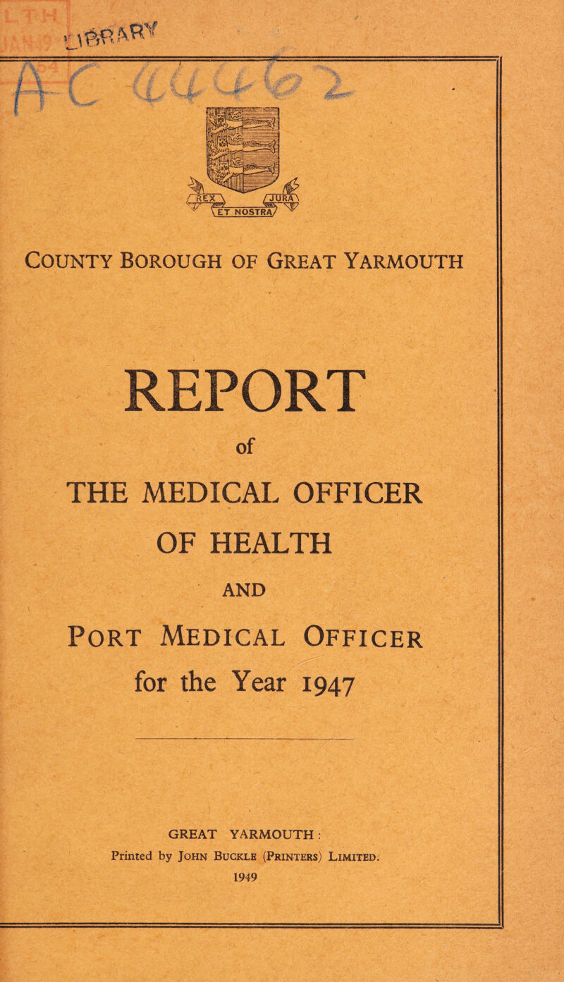 f11 County Borough of Great Yarmouth REPORT of THE MEDICAL OFFICER OF HEALTH AND Port Medical Officer for the Year 1947 GREAT YARMOUTH: Printed by John Buckle (Printers) Limited. 1949