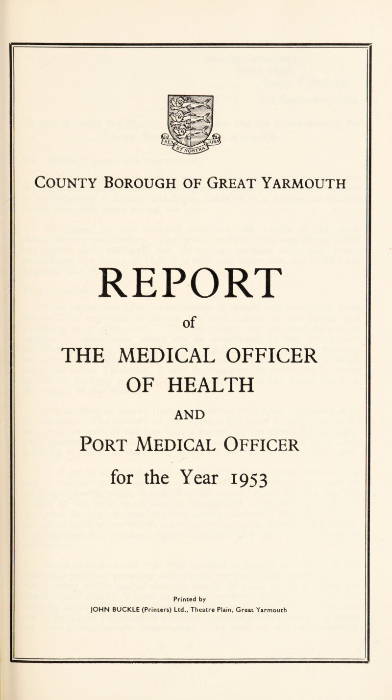 REPORT of THE MEDICAL OFFICER OF HEALTH AND Port Medical Officer for the Year 1953 Printed by JOHN BUCKLE (Printers) Ltd., Theatre Plain, Great Yarmouth