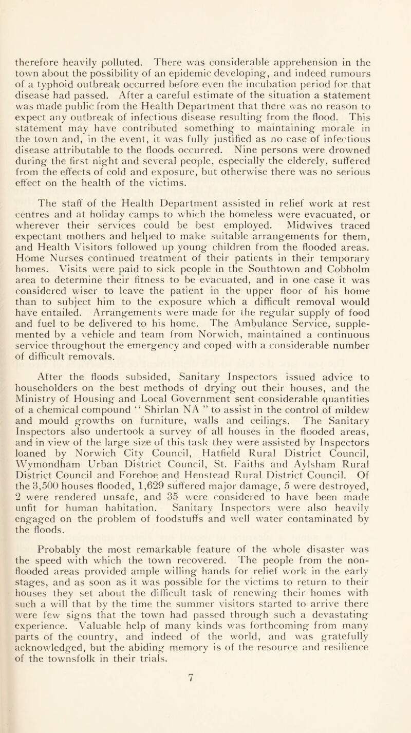 therefore heavily polluted. There was considerable apprehension in the town about the possibility of an epidemic developing, and indeed rumours of a typhoid outbreak occurred before even the incubation period for that disease had passed. After a careful estimate of the situation a statement was made public from the Health Department that there was no reason to expect any outbreak of infectious disease resulting from the flood. This statement may have contributed something to maintaining morale in the town and, in the event, it was fully justified as no case of infectious disease attributable to the floods occurred. Nine persons were drowned during the first night and several people, especially the elderely, suffered from the effects of cold and exposure, but otherwise there was no serious effect on the health of the victims. The staff of the Health Department assisted in relief work at rest centres and at holiday camps to which the homeless were evacuated, or wherever their services could be best employed. Midwives traced expectant mothers and helped to make suitable arrangements for them, and Health Visitors followed up young children from the flooded areas. Home Nurses continued treatment of their patients in their temporary homes. Visits were paid to sick people in the Southtown and Cobholm area to determine their fitness to be evacuated, and in one case it was considered wiser to leave the patient in the upper floor of his home than to subject him to the exposure which a difficult removal would have entailed. Arrangements were made for the regular supply of food and fuel to be delivered to his home. The Ambulance Service, supple- mented by a vehicle and team from Norwich, maintained a continuous service throughout the emergency and coped with a considerable number of difficult removals. After the floods subsided, Sanitary Inspectors issued advice to householders on the best methods of drying out their houses, and the Ministry of Housing and Local Government sent considerable quantities of a chemical compound “ Shirlan NA ” to assist in the control of mildew and mould growths on furniture, walls and ceilings. The Sanitary Inspectors also undertook a survey of all houses in the flooded areas, and in view of the large size of this task they were assisted by Inspectors loaned by Norwich City Council, Hatfield Rural District Council, Wymondham LIrban District Council, St. Faiths and Aylsham Rural District Council and Forehoe and Henstead Rural District Council. Of the 3,500 houses flooded, 1,629 suffered major damage, 5 were destroyed, 2 were rendered unsafe, and 35 were considered to have been made unfit for human habitation. Sanitary Inspectors were also heavily engaged on the problem of foodstuffs and well water contaminated by the floods. Probably the most remarkable feature of the whole disaster was the speed with which the town recovered. The people from the non- flooded areas provided ample willing hands for relief work in the early stages, and as soon as it was possible for the victims to return to their houses they set about the difficult task of renewing their homes with such a will that by the time the summer visitors started to arrive there were few signs that the town had passed through such a devastating experience. Valuable help of many kinds was forthcoming from many parts of the country, and indeed of the world, and was gratefully acknowledged, but the abiding memory is of the resource and resilience of the townsfolk in their trials.