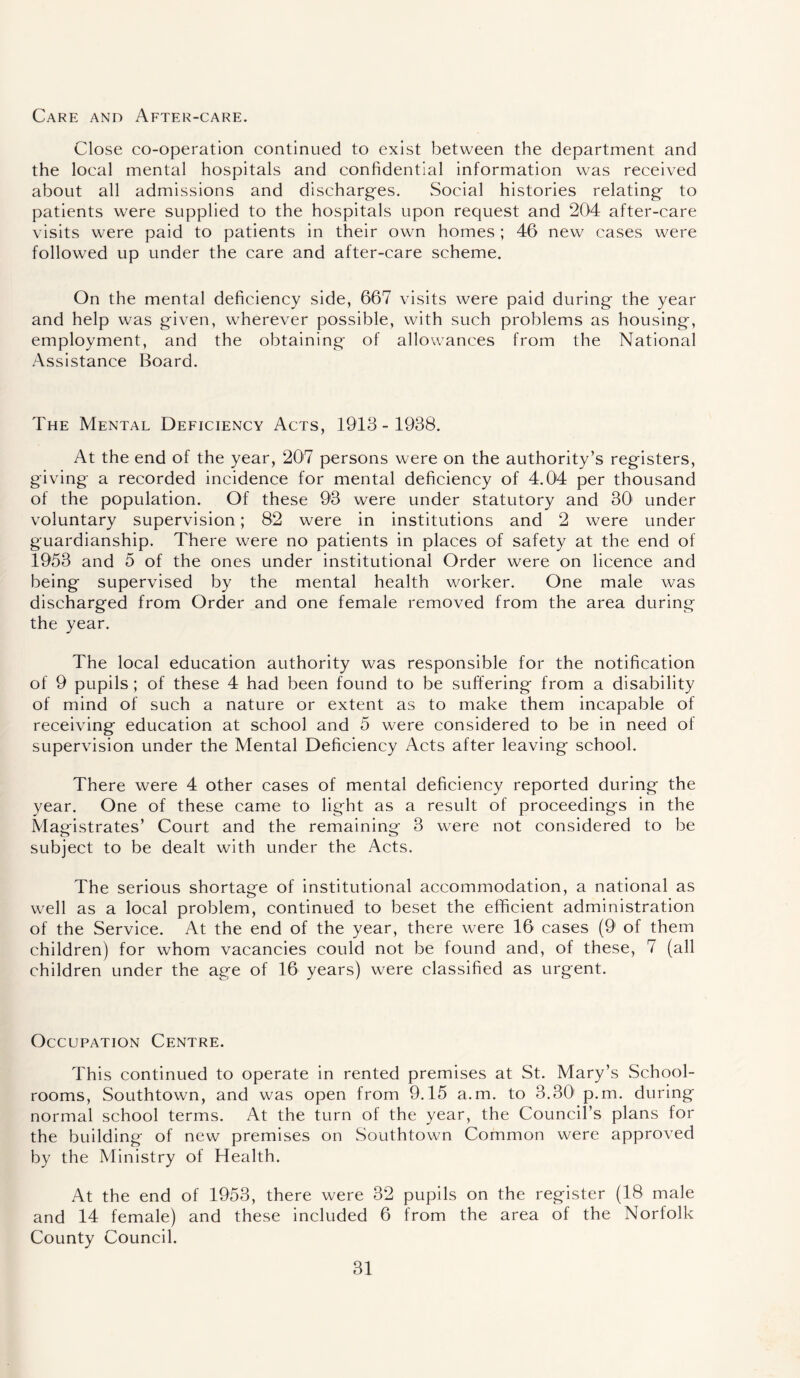 Care and After-care. Close co-operation continued to exist between the department and the local mental hospitals and confidential information was received about all admissions and discharges. Social histories relating to patients were supplied to the hospitals upon request and 204 after-care visits were paid to patients in their own homes ; 46 new cases were followed up under the care and after-care scheme. On the mental deficiency side, 667 visits were paid during the year and help was given, wherever possible, with such problems as housing, employment, and the obtaining of allowances from the National Assistance Board. The Mental Deficiency Acts, 1913-1938. At the end of the year, 207 persons were on the authority’s registers, giving a recorded incidence for mental deficiency of 4.04 per thousand of the population. Of these 93 were under statutory and 301 under voluntary supervision; 82 were in institutions and 2 were under guardianship. There were no patients in places of safety at the end of 1953 and 5 of the ones under institutional Order were on licence and being supervised by the mental health worker. One male was discharged from Order and one female removed from the area during the year. The local education authority was responsible for the notification of 9 pupils ; of these 4 had been found to be suffering from a disability of mind of such a nature or extent as to make them incapable of receiving education at school and 5 were considered to be in need of supervision under the Mental Deficiency Acts after leaving school. There were 4 other cases of mental deficiency reported during the year. One of these came to light as a result of proceedings in the Magistrates’ Court and the remaining 3 were not considered to be subject to be dealt with under the Acts. The serious shortage of institutional accommodation, a national as well as a local problem, continued to beset the efficient administration of the Service. At the end of the year, there were 16 cases (9 of them children) for whom vacancies could not be found and, of these, 7 (all children under the age of 16 years) were classified as urgent. Occupation Centre. This continued to operate in rented premises at St. Mary’s School- rooms, Southtown, and was open from 9.15 a.m. to 3.30' p.m. during normal school terms. At the turn of the year, the Council’s plans for the building of new premises on Southtown Common were approved by the Ministry of Health. At the end of 1953, there were 32 pupils on the register (18 male and 14 female) and these included 6 from the area of the Norfolk County Council.