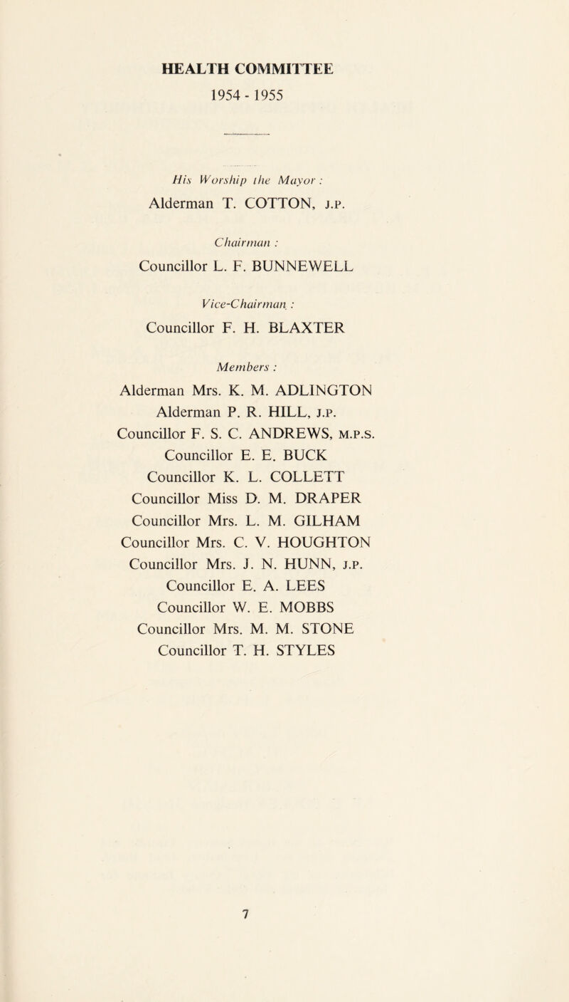 HEALTH COMMITTEE 1954 - 1955 His Worship the Mayor : Alderman T. COTTON, j.p. Chairman : Councillor L. F. BUNNEWELL Vice-Chairman : Councillor F. H. BLAXTER Members : Alderman Mrs. K. M. ADLINGTON Alderman P. R. HILL, j.p. Councillor F. S. C. ANDREWS, m.p.s. Councillor E. E. BUCK Councillor K. L. COLLETT Councillor Miss D. M. DRAPER Councillor Mrs. L. M. GILHAM Councillor Mrs. C. V. HOUGHTON Councillor Mrs. J. N. HUNN, j.p. Councillor E. A. LEES Councillor W. E. MOBBS Councillor Mrs. M. M. STONE Councillor T. H. STYLES