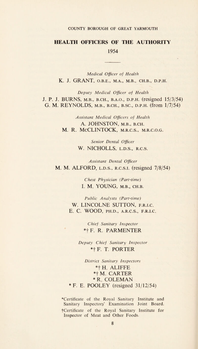 COUNTY BOROUGH OF GREAT YARMOUTH HEALTH OFFICERS OF THE AUTHORITY 1954 Medical Officer of Health K. J. GRANT, O.B.E., M.A., M.B., CH.B., D.P.H. Deputy Medical Officer of Health J. P. J. BURNS, m.b., b.ch., b.a.o., d.p.h. (resigned 15/3/54) G. M. REYNOLDS, m.b., b.ch., b.sc., d.p.h. (from 1/7/54) Assistant Medical Officers of Health A. JOHNSTON, m.b., b.ch. M. R. McCLINTOCK, m.r.c.s., m.r.c.o.g. Senior Dental Officer W. NICHOLLS, l.d.s., R.c.s. Assistant Dental Officer M. M. ALFORD, l.d.s., r.c.s.i. (resigned 7/8/54) Chest Physician (Part-time) I. M. YOUNG, m.b., ch.b. Public Analysts (Part-time) W. LINCOLNE SUTTON, f.r.i.c. E. C. WOOD, PH.D., A.R.C.S., F.R.I.C. Chief Sanitary Inspector *f F. R. PARMENTER Deputy Chief Sanitary Inspector *t F. T. PORTER District Sanitary Inspectors *f H. ALIFFE *t M. CARTER * R. COLEMAN *F. E. POOLEY (resigned 31/12/54) ““Certificate of the Royal Sanitary Institute and Sanitary Inspectors’ Examination Joint Board. •(Certificate of the Royal Sanitary Institute for Inspector of Meat and Other Foods.