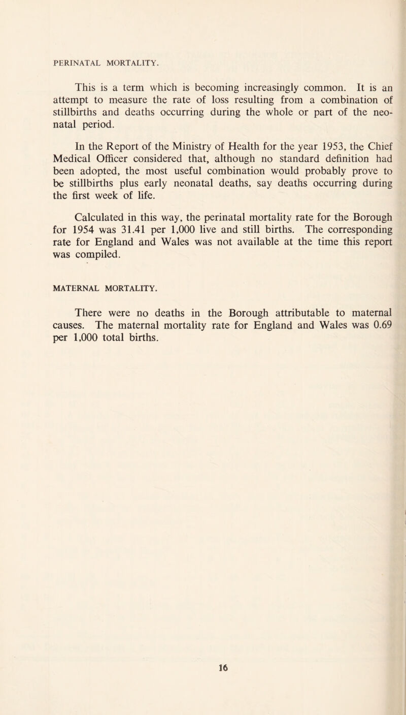 PERINATAL MORTALITY. This is a term which is becoming increasingly common. It is an attempt to measure the rate of loss resulting from a combination of stillbirths and deaths occurring during the whole or part of the neo- natal period. In the Report of the Ministry of Health for the year 1953, the Chief Medical Officer considered that, although no standard definition had been adopted, the most useful combination would probably prove to be stillbirths plus early neonatal deaths, say deaths occurring during the first week of life. Calculated in this way, the perinatal mortality rate for the Borough for 1954 was 31.41 per 1,000 live and still births. The corresponding rate for England and Wales was not available at the time this report was compiled. MATERNAL MORTALITY. There were no deaths in the Borough attributable to maternal causes. The maternal mortality rate for England and Wales was 0.69 per 1,000 total births.